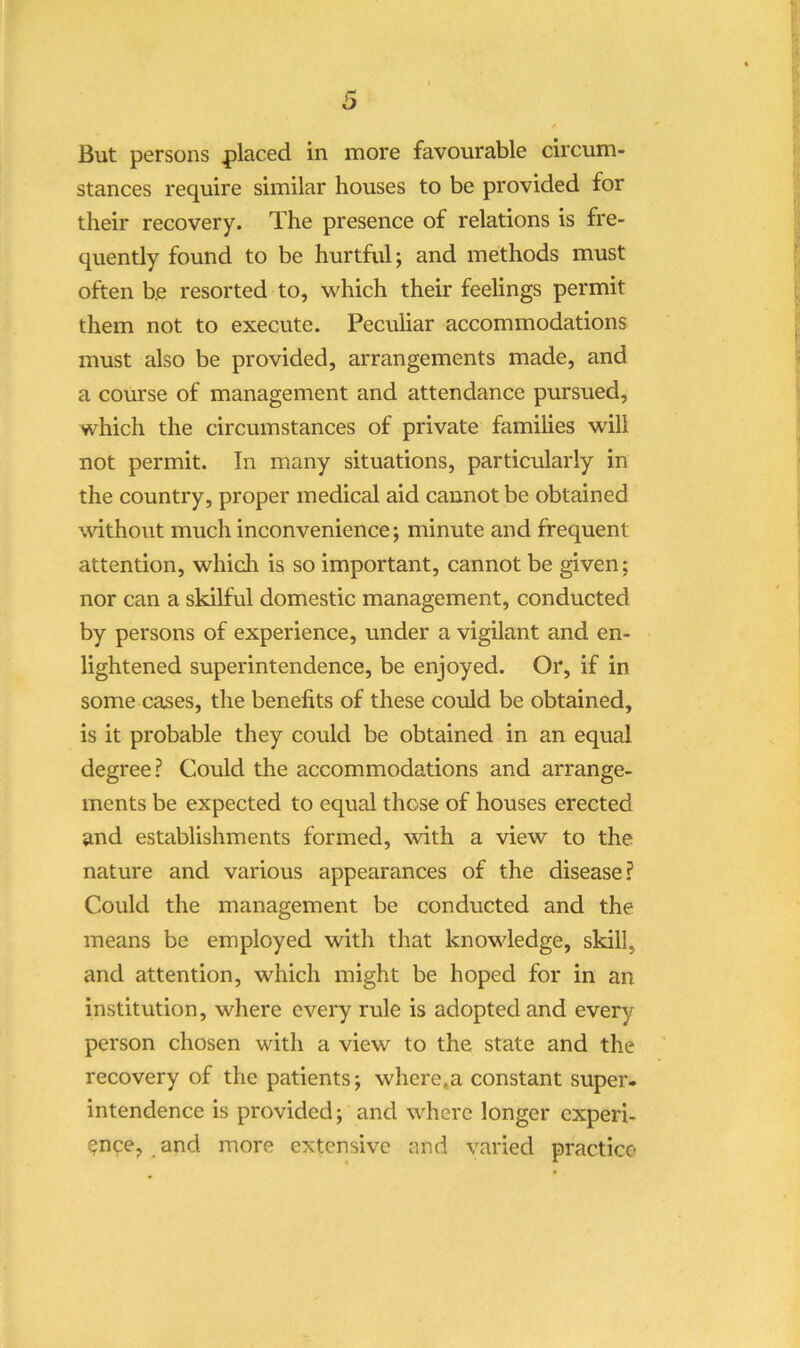 i) But persons |)laced in more favourable circum- stances require similar houses to be provided for their recovery. The presence of relations is fre- quently found to be hurtful; and methods must often be resorted to, which their feelings permit them not to execute. Peculiar accommodations must also be provided, arrangements made, and a course of management and attendance pursued, which the circumstances of private families will not permit. In many situations, particularly in the country, proper medical aid cannot be obtained withoiit much inconvenience; minute and frequent attention, which is so important, cannot be given; nor can a skilful domestic management, conducted by persons of experience, under a vigilant and en- lightened superintendence, be enjoyed. Or, if in some cases, the benefits of these could be obtained, is it probable they could be obtained in an equal degree? Could the accommodations and arrange- ments be expected to equal those of houses erected and establishments formed, with a view to the nature and various appearances of the disease? Could the management be conducted and the means be employed with that knowledge, skill, and attention, which might be hoped for in an institution, where every rule is adopted and every person chosen with a view to the state and the recovery of the patients; wliere.a constant super- intendence is provided; and where longer experi- ence, and more extensive and varied practice