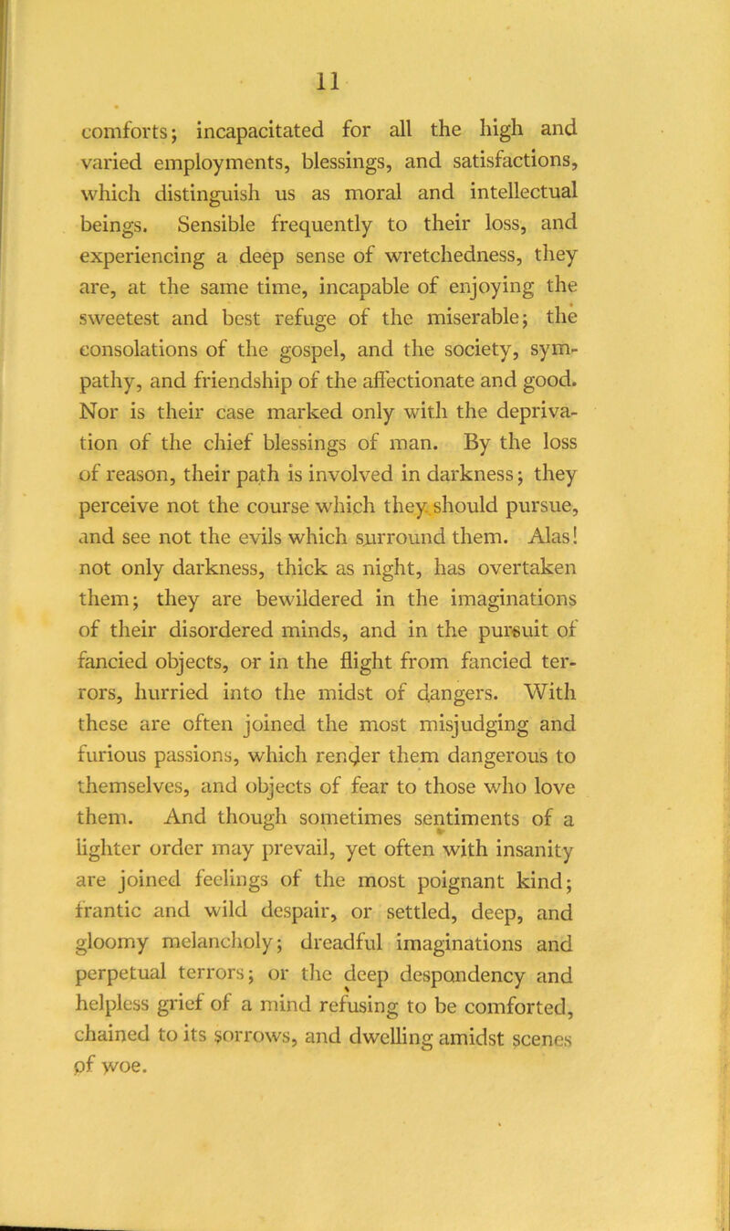 comforts; incapacitated for all the high and varied employments, blessings, and satisfactions, which distinguish us as moral and intellectual beings. Sensible frequently to their loss, and experiencing a deep sense of wretchedness, they are, at the same time, incapable of enjoying the sweetest and best refuge of the miserable; the consolations of the gospel, and the society, sym- pathy, and friendship of the afl'ectionate and good. Nor is their case marked only with the depriva- tion of the chief blessings of man. By the loss of reason, their path is involved in darkness; they perceive not the course which they.should pursue, and see not the evils which surround them. Alas! not only darkness, thick as night, has overtaken them; they are bewildered in the imaginations of their disordered minds, and in the pursuit of fancied objects, or in the flight from fancied ter- rors, hurried into the midst of dangers. With these are often joined the most misjudging and furious passions, which render them dangerous to themselves, and objects of fear to those who love them. And though sometimes sentiments of a lighter order luay prevail, yet often with insanity are joined feelings of the most poignant kind; frantic and wild despair, or settled, deep, and gloomy melancholy; dreadful imaginations and perpetual terrors; or tlie deep despondency and helpless grief of a mind refusing to be comforted, chained to its sorrows, and dwelling amidst scenes pf woe.