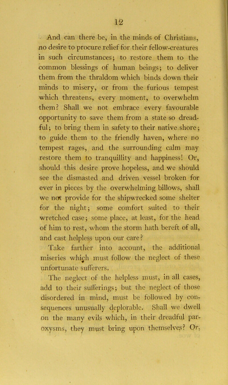 And can there be, in the minds of Christians, no desire to procure relief for their fellow-creatures in such circumstances; to restore them to the common blessings of human beings; to deliver them from the thraldom which binds down their minds to misery, or from the furious tempest which threatens, every moment, to overwhelm them? Shall we not embrace every favourable opportunity to save them from a state so dread- ful; to bring them in safety to their native.shore; to guide them to the friendly haven, where no tempest rages, and the surrounding calm may restore them to tranquillity and happiness! Or, should this desire prove hopeless, and we should see the dismasted and driven vessel broken for ever in pieces by the overwhelming billows, shall we not provide for the shipwrecked some shelter for the night; some comfort suited to their wretched case; some place, at least, for the head of liim to rest, whom the storm hath bereft of all, and cast helpless upon our care ? Take farther into account, the additional miseries whi^h must follow the neglect of these unfortunate sufferers. The neglect of the helpless must, in all cases, add to their sulferings; but the neglect of those disordered in mind, must be followed by con-r sequences unusually deplorable. Shall we dwell on the many evils which, in their dreadful par- 03?.ysms, they must bring upon themselvejs?