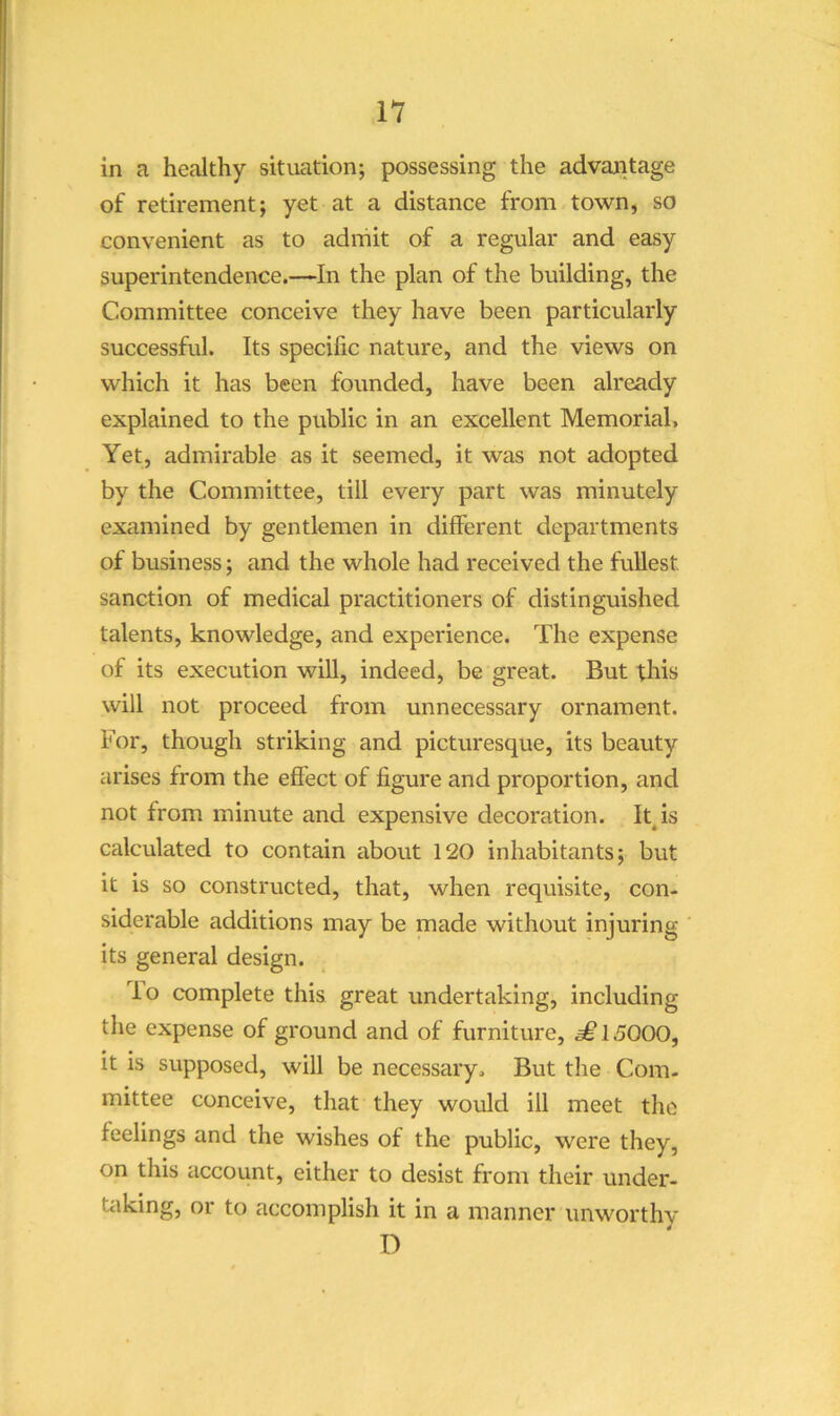 in a healthy situation; possessing the advantage of retirement; yet at a distance from town, so convenient as to admit of a regular and easy superintendence.—In the plan of the building, the Committee conceive they have been particularly successful. Its specific nature, and the views on which it has been founded, have been already explained to the public in an excellent Memorial, Yet, admirable as it seemed, it was not adopted by the Committee, till every part was minutely examined by gentlemen in different departments of business; and the whole had received the fullest sanction of medical practitioners of distinguished talents, knowledge, and experience. The expense of its execution wiU, indeed, be great. But this will not proceed from unnecessary ornament. For, though striking and picturesque, its beauty arises from the effect of figure and proportion, and not from minute and expensive decoration. Itjs calculated to contain about 120 inhabitants; but it is so constructed, that, when requisite, con- siderable additions may be made without injuring its general design. io complete this great undertaking, including the expense of ground and of furniture, ^15000, it is supposed, will be necessary. But the Com- mittee conceive, that they would ill meet the feelings and the wishes of the public, were they, on this account, either to desist from their under- tiiking, or to accomplish it in a manner unworthy D