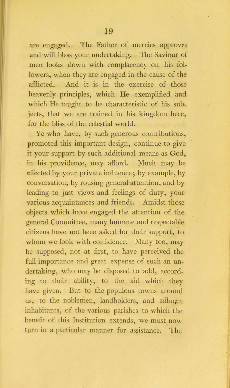 are engaged. The Father of mercies approves and will bless your undertaking. The Saviour of men looks down with complacency on his fol- lowers, when they are engaged in the cause of the afflicted. And it is in the exercise of those heavenly principles, which He exemplified and which He taught to be characteristic of his sub- jects, that we are trained in his kingdom here, for the bliss of the celestial world. Ye who have, by such generous contributions, promoted this important design, continue to give it your support by such additional means as God, in his providence, may afford. Much may be effected by your private influence; by example, by conversation, by rousing general attention, and by leading to just views and feelings of duty, your various acquaintances and friends. Amidst those objects which have engaged the attention of the general Committee, many humane and respectable citizens have not been asked for their support, to whom we look with confidence. Many too, may be supposed, not at first, to have perceived the full importance and great expense of such an un- dertaking, who may be disposed to add, accord- ing to their ability, to the aid which they have given. But to the populous towns around us, to the noblemen, landholders, and affluent inhabitants, of the various parishes to which the benefit of this Institution extends, we must now tyrn in a particular manner for assistajice. The