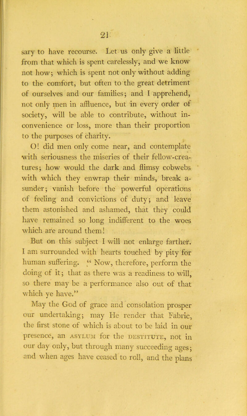 sary to have recourse. Let us only give a little from that which is spent carelessly, and we know not how; which is spent not only without adding to the comfort, but often to the great detriment of ourselves and our families; and I apprehend, not only men in affluence, but in every order of society, will be able to contribute, without in- convenience or loss, more than their proportion to the purposes of charity. ()! did men only come near, and contemplate i with seriousness the miseries of their fellow-crea- tures; how would the dark and flimsy cobwebs with which they enwrap their minds, break a- sunder; vanish before the powerful operations of feeling and convictions of duty; and leave them astonished and ashamed, that they could have remained so long indifferent to the woes which are around them! But on this subject I will not enlarge farther. I am surrounded with hearts touched by pity for human suffering. “ Now, therefore, perform the doing of it; that as there was a readiness to will, so there may be a performance also out of that which ye have.” May the God of grace and consolation prosper our undertaking; may He render that Fabric, the first stone of which is about to be laid in our presence, an asylu:.i for the destitute, not in our day only, but through many succeeding ages; and when ages have ceased to roll, and the plans