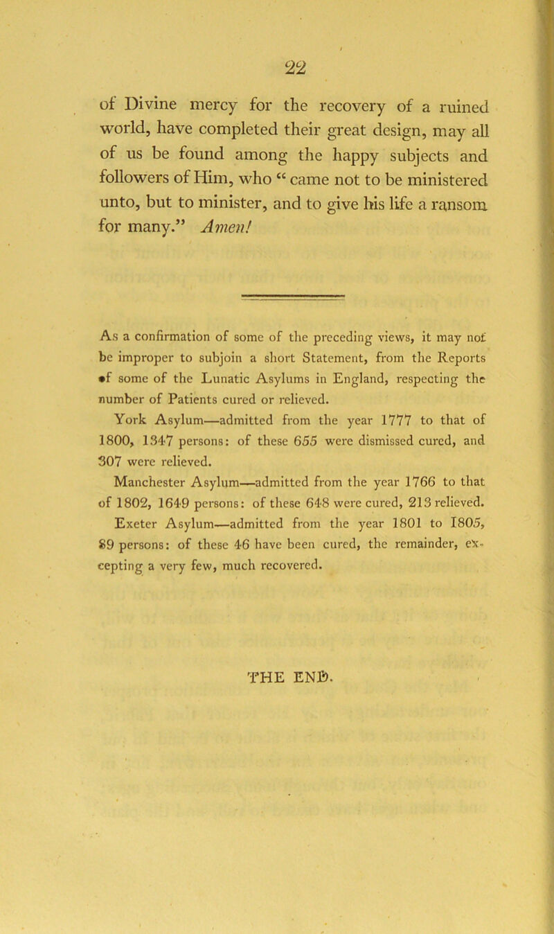 of Divine mercy for the recovery of a ruined world, have completed their great design, may all of us be found among the happy subjects and followers of Him, who “ came not to be ministered unto, but to minister, and to give his life a ra,nsom for many.” Amen! As a confirmation of some of the preceding views, it may nof be improper to subjoin a short Statement, from the Reports •f some of the Lunatic Asylums in England, respecting the number of Patients cured or relieved. York Asylum—admitted from the year 17Y7 to that of 1800, 134'7 persons: of these 655 were dismissed cured, and 307 were relieved. Manchester Asylum-—admitted from the year 1766 to that of 1802, 164'9 persons: of these 648 were cured, 213 relieved. Exeter Asylum—admitted from the year 1801 to 1805, 89 persons: of these 46 have been cured, the remainder, ex- cepting a very few, much recovered. THE ENB.