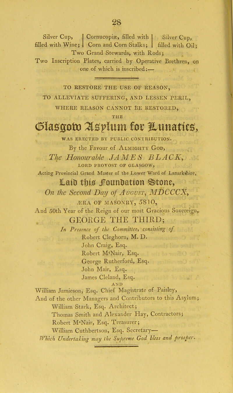 Silver Cup, filled with Wine; Silver Cup, filled with Oil; Cornucopiae, filled with Corn and Corn Stalks; Two Grand Stewards, with Rods; Two Inscription Plates, carried by Operative Brethren, on one of which is inscribed:— TO RESTORE THE USE OF REASON, TO ALLEVIATE SUFFERING, AND LESSEN PERIL, WHERE REASON CANNOT EE RESTORED, ' THE €>laS5otD for Utinatics, WAS ERECTED BY PUBLIC CONTRIBUTION. By the Favour of Almighty God, The Honourable JAMES BLACK, ' LORD PROVOST OF GLASGOW, ‘ Acting Provincial Grand Master of the Lower Ward of Lanarkshire, 3LaiD tl)i0 jToimtiation ©tone, On the Second Day of August, MDCCCX, yERA OF MASONRY, 5810, And 50th Year of the Reign of our most Gracious Sovereign, GEORGE THE THIRD; In Presence of the Committee, consisting of Robert Cleghorn, M. D. John Craig, Esq. Robert M‘Nair, Esq. George Rutherford, Esq. John Mail, Esq. James Cleland, Esq. AND William Jamieson, Esq. Chief Magistrate of Paisley, And of the other Managers and Contributors to this Asylum; William Stark, Esq. Architect; Thomas Smith and Alexander Hay, Contractors; Robert M‘Nair, Esq. Treasurer; William Cuthbertson, Esq. Secretary— Which Undertaking may the Sujirenie God bless and prosper.