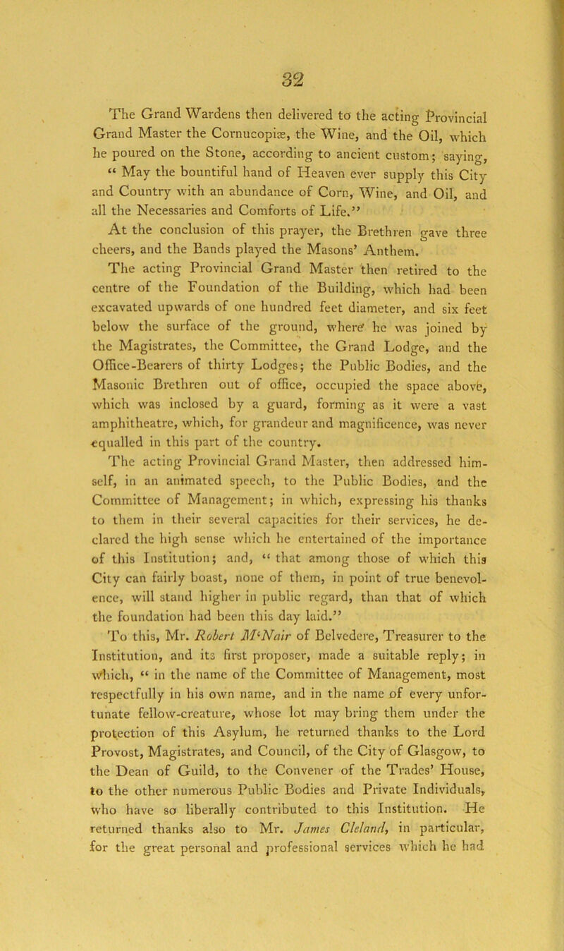 The Grand Wardens then delivered to the acting Provincial Grand Master the Cornucopias, the Wine, and the Oil, which he poured on the Stone, according to ancient custom; saying, “ May the bountiful hand of Heaven ever supply this City and Country with an abundance of Corn, Wine, and Oil, and all the Necessaries and Comforts of Life.” At the conclusion of this prayer, the Brethren gave three cheers, and the Bands played the Masons’ Anthem. The acting Provincial Grand Master then retired to the centre of the Foundation of the Building, which had been excavated upwards of one hundred feet diameter, and six feet below the surface of the ground, whertf he was joined by the Magistrates, the Committee, tlie Grand Lodge, and the Office-Bearers of thirty Lodges; the Public Bodies, and the Masonic Brethren out of office, occupied the space abovt, which was inclosed by a guard, forming as it were a vast amphitheatre, which, for grandeur and magnificence, was never equalled in this part of the country. The acting Provincial Grand Master, then addressed him- self, in an animated speech, to the Public Bodies, and the Committee of Management; in which, expressing his thanks to them in their several capacities for their services, he de- clared the high sense which he entertained of the importance of this Institution; and, “ that among those of which this City can fairly boast, none of them, in point of true benevol- ence, will stand higher in public regard, than that of which the foundation had been this day laid.” To this, Mr. Robert McNair of Belvedere, Treasurer to the Institution, and its first proposer, made a suitable reply; in w^hich, “ in the name of the Committee of Management, most respectfully in his own name, and in the name of every unfor- tunate fellow-creature, whose lot may bring them under the protection of this Asylum, he returned thanks to the Lord Provost, Magistrates, and Council, of the City of Glasgow, to the Dean of Guild, to the Convener of the Trades’ House, to the other numerous Public Bodies and Private Individuals, who have so liberally contributed to this Institution. He returned thanks also to Mr. James Cleland, in particular, for the great personal and professional services which he had