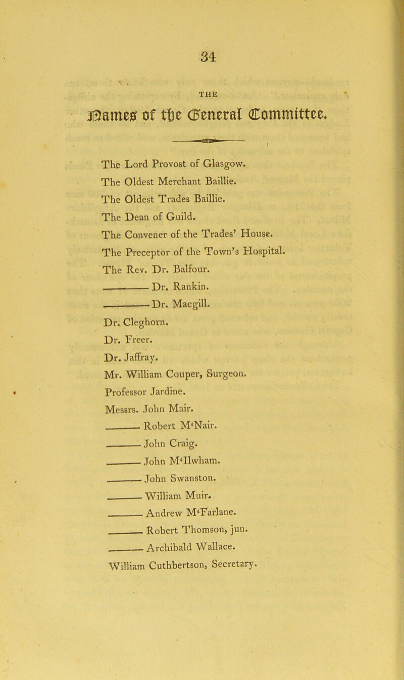 31 THE j0ame0 of tfie (General Committee* The Lord Provost of Glasgow. The Oldest Merchant Baillie. The Oldest Trades Baillie. The Dean of Guild. The Convener of the Trades’ plouse. The Preceptor of the Town’s plospital. The Rev. Dr. Balfour. Dr. Rankin. Dr. Macgill. Dr. Cleghorn. Dr. Freer. Dr. Jaffray. Mr. William Couper, Surgeon. Professor Jardine. Messrs. John Mair. - Robert M'Nair. John Craig. John M‘Ilwham. — John Swanston. William Muir. Andrew M'Farlane. Robert Thomson, jun. Archibald Wallace. William Cuthbertson, Secretarj-