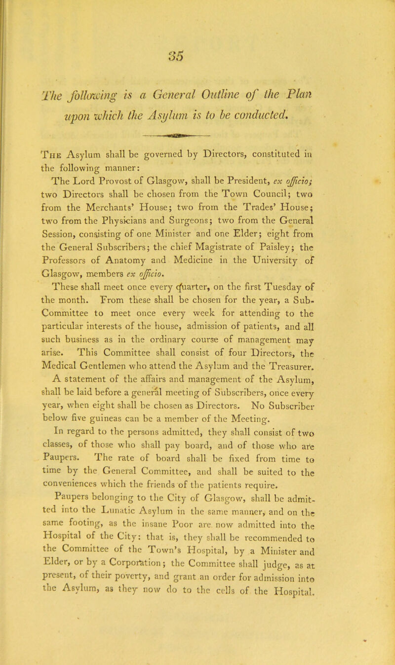 The folloxchig is a General Outline of the Plan upon rehich the Asylum is to he conducted. The Asylum shall be governed by Directors, constituted in the following manner; The Lord Provost of Glasgow, shall be President, ex ojfficio; two Directors shall be chosen from the Town Council; two from the Merchants’ House; two from the Trades’ House; two from the Physicians and Surgeons; two from the General Session, consisting of one Minister and one Elder; eight from the General Subscribers; the chief Magistrate of Paisley; the Professors of Anatomy and Medicine in the University of Glasgow^, members ex ojficio. These shall meet once every qfuarter, on the first Tuesday of the month. From these shall be chosen for the year, a Sub- Committee to meet once every week for attending to the particular interests of the house, admission of patients, and all such business as in the ordinary course of management may arise. This Committee shall consist of four Directors, the Medical Gentlemen who attend the Asylum and the Treasurer. A statement of the affairs and management of the Asylum, shall be laid before a generH meeting of Subscribers, once every year, when eight shall be chosen as Directors. No Subscriber below five guineas can be a member of the Meeting. In regard to the persons admitted, they shall consist of two classes, of those who shall pay board, and of those who are Paupers. The rate of board shall be fixed from time to time by the General Committee, and shall be suited to the conveniences which the friends of the patients require. Paupers belonging to the City of Glasgow, shall be admit- ted into the Lunatic Asylum in the same manner, and on the same footing, as the insane Poor are now admitted into the Hospital of the City: that is, they shall be recommended to the Committee of the Town’s Hospital, by a Minister and Elder, or by a Corpomion; the Committee shall judge, as at present, of their poverty, and grant an order for admission into the Asylum, as they now do to the cells of the Hospital.