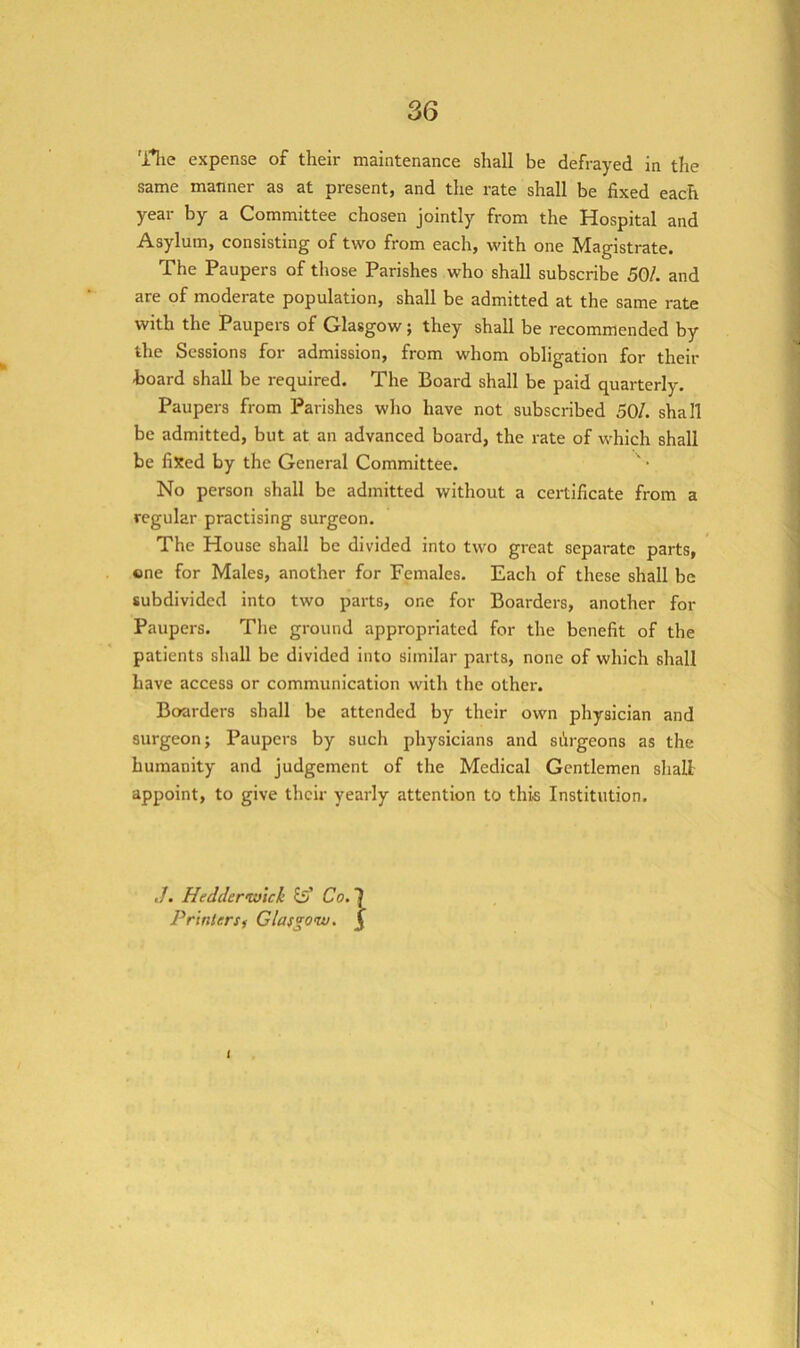 'llie expense of their maintenance shall be defrayed in the same manner as at present, and the rate shall be fixed each year by a Committee chosen jointly from the Hospital and Asylum, consisting of two from each, with one Magistrate. The Paupers of those Parishes who shall subscribe 50/. and are of moderate population, shall be admitted at the same rate with the Paupers of Glasgow; they shall be recommended by the Sessions for admission, from whom obligation for their hoard shall be required. The Board shall be paid quarterly. Paupers from Parishes who have not subscribed 50/. shall be admitted, but at an advanced board, the rate of which shall be fixed by the General Committee. No person shall be admitted without a certificate from a regular practising surgeon. The House shall be divided into two great separate parts, ene for Males, another for Females. Each of these shall be subdivided into two parts, one for Boarders, another for Paupers. The ground appropriated for the benefit of the patients shall be divided into similar parts, none of which shall have access or communication with the other. Boarders shall be attended by their own physician and surgeon; Paupers by such physicians and siirgeons as the humanity and judgement of the Medical Gentlemen shall appoint, to give their yearly attention to this Institution. ./. Hedder<vjicli fsf Co. Printer Si Glasgoix). i