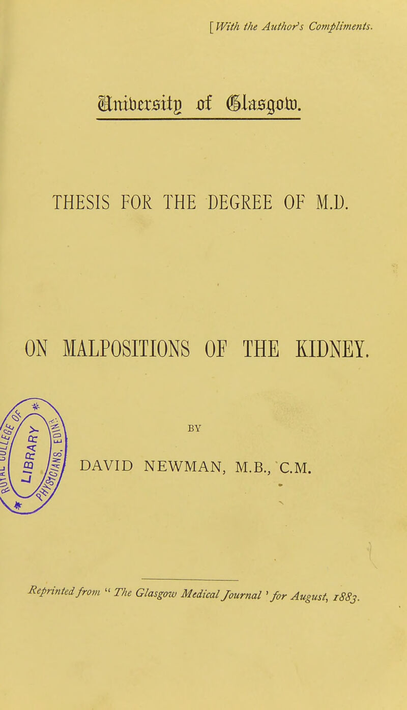 [ With the Author's Compliitienis. THESIS FOR THE DEGREE OF M.D. ON MALPOSITIONS OF THE KIDNEY. BY DAVID NEWMAN, M.B./CM. Reprinted from  The Glasgow Medical Journal ' for August, 1883.