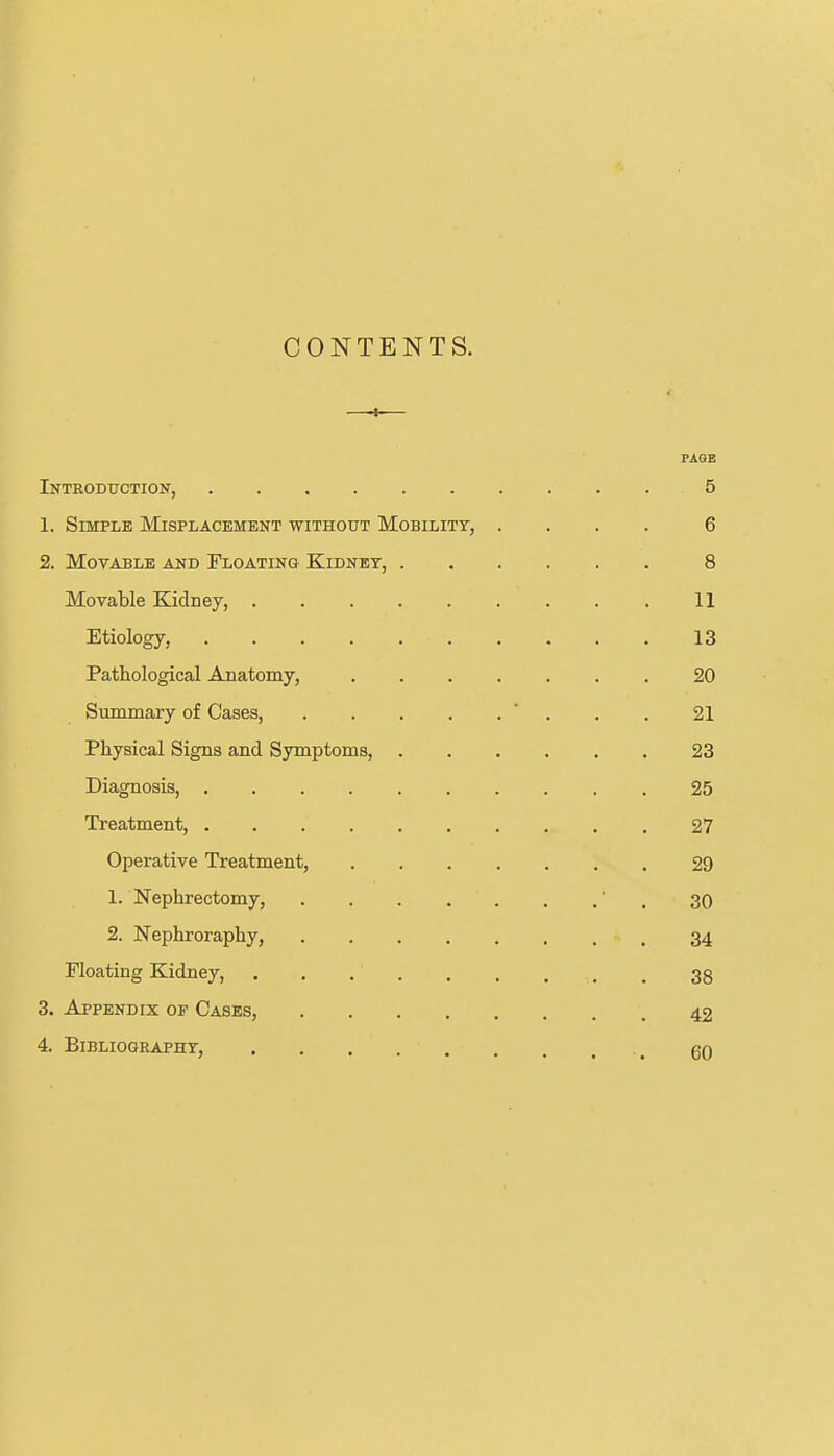 CONTENTS. —— PAGE Introduction, 5 1. Simple Misplacement without Mobility, .... 6 2. Movable and Floating Kidney, 8 Movable Kidney, 11 Etiology, 13 Pathological Anatomy, 20 Summary of Cases,  . . . 21 Physical Signs and Symptoms, 23 Diagnosis, 25 Treatment, 27 Operative Treatment, 29 1. Nephrectomy, ' , 30 2. Nephroraphy, 34 Floating Kidney, 38 3. Appendix of Cases, 42 4. Bibliography, ^ qq