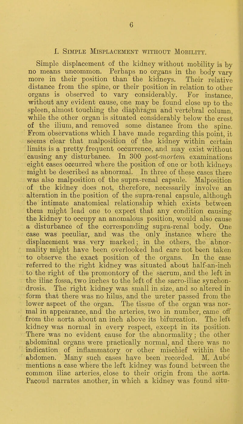 I. Simple Misplacement without Mobility. Simple displacement of the kidney without mobility is by no means uncommon. Perhaps no organs in the body vary more in their position than the kidneys. Their relative distance from the spine, or their position in relation to other organs is observed to vary considerably. For instance, without any evident cause, one may be found close up to the spleen, almost touching the diaphragm and vertebral column, while the other organ is situated considerably below the crest of the ilium, and removed some distance from the spine. From observations which I have made regarding this point, it seems clear that malposition of the kidney within certain limits is a pretty frequent occurrence, and may exist without causing any disturbance. In 300 post-mortem examinations eight cases occurred where the position of one or both kidneys might be described as abnormal. In three of these cases there was also malposition of the supra-renal capsule. Malposition of the kidney does not, therefore, necessarily involve an alteration in the position of the supra-renal capsule, although the intimate anatomical relationship which exists between them might lead one to expect that any condition causing the kidney to occupy an anomalous position, would also cause a disturbance of the corresponding supra-renal body. One case was peculiar, and was the only instance where the displacement was very marked; in the others, the abnor- mality might have been overlooked had care not been taken to observe the exact position of the organs. In the case referred to the right kidney was situated about half-an-inch to the right of the promontory of the sacrum, and the left in the iliac fossa, two inches to the left of the sacro-iliac synchon- drosis. The right kidney was small in size, and so altered in form that there was no hilus, and the ureter passed from the lower aspect of the organ. The tissue of the organ was nor- mal in appearance, and the arteries, two in number, came ofl' from the aorta about an inch above its bifurcation. The left kidney was normal in every respect, except in its position. There was no evident cause for the abnormality; the other abdominal organs were practically normal, and there was no indication of inflammatory or other mischief within the abdomen. Many such cases have been recorded. M. Aube mentions a case where the left kidney was found between the common iliac arteries, close to their origin from the aorta. Pacoud narrates another, in which a kidney was found situ-