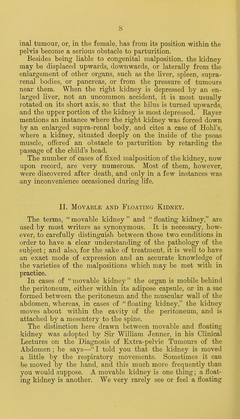 inal tumour, or, in the female, has from its position within the pelvis become a serious obstacle to parturition. Besides being liable to congenital malposition, the kidney may be displaced upwards, downwards, or laterally from the enlargement of other organs, such as the liver, spleen, supra- renal bodies, or pancreas, or from the pressure of tumours near them. When the right kidney is depressed by an en- larged liver, not an uncommon accident, it is most usually rotated on its short axis, so that the hilus is turned upwards, and the upper portion of the kidney is most depressed. Raver mentions an instance where the right kidney was forced down by an enlarged supra-renal body, and cites a case of Hohl's, where a kidney, situated deeply on the inside of the psoas muscle, offered an obstacle to parturition by retarding the passage of the child's head. The number of cases of fixed malposition of the kidney, now upon record, are very numerous. Most of them, however, were discovered after death, and only in a few instances was any inconvenience occasioned during life. II. Movable and Floating Kidney. The terms,  movable kidney  and  floating kidney, are used by most writers as synonymous. It is necessary, how- ever, to carefully distinguish between those two conditions in order to have a clear understanding of the pathology of the subject; and also, for the sake of treatment, it is well to have an exact mode of expression and an accurate knowledge of the varieties of the malpositions which may be met with in practice. In cases of  movable kidney the organ is mobile behind the peritoneum, either within its adipose capsule, or in a sac formed between the peritoneum and the muscular wall of the abdomen, whereas, in cases of  floating kidney, the kidney moves about within the cavity of the peritoneum, and is attached by a mesentery to the spine. The distinction here drawn between movable and floating kidney was adopted by Sir William Jenner, in his Clinical Lectures on the Diagnosis of Extra-pelvic Tumours of the Abdomen; he says— I told you that the kidney is moved a little by the respiratory movements. Sometimes it can be moved by the hand, and this much more frequently than you would suppose. A movable kidney is one thing; a float- ing kidney is another. We very rarely see or feel a floating