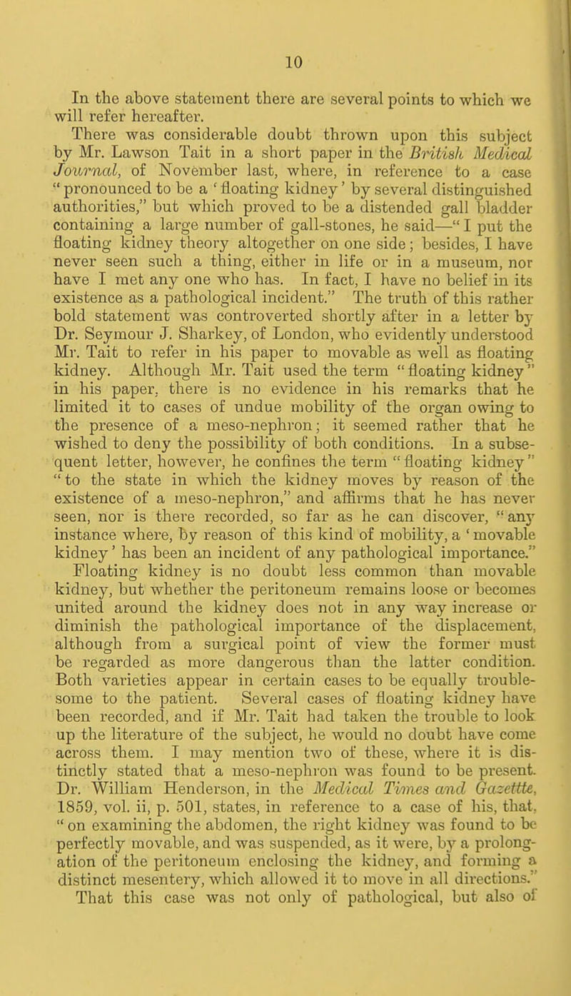 In the above statement there are several points to which we will refer hereafter. There was considerable doubt thrown upon this subject by Mr. Lawson Tait in a short paper in the British Medical Journal, of November last, where, in reference to a case  pronounced to be a ' floating kidney' by several distinguished authorities, but which proved to be a distended gall bladder containing a lai'ge number of gall-stones, he said— I put the floating kidney theory altogether on one side; besides, I have never seen such a thing, either in life or in a museum, nor have I met any one who has. In fact, I have no belief in its existence as a pathological incident. The truth of this rather bold statement was controverted shortly after in a letter by Dr. Seymour J. Sharkey, of London, who evidently understood Mr. Tait to refer in his paper to movable as well as floating kidney. Although Mr. Tait used the term  floating kidney  in his paper, there is no evidence in his remarks that he limited it to cases of undue mobility of the organ owing to the presence of a meso-nephron; it seemed rather that he wished to deny the possibility of both conditions. In a subse- quent letter, however, he confines the term  floating kidney   to the state in which the kidney moves by reason of the existence of a meso-nephron, and affirms that he has never seen, nor is there recorded, so far as he can discover,  an}'' instance where, by reason of this kind of mobility, a ' movable kidney' has been an incident of any pathological importance. Floating kidney is no doubt less common than movable kidney, but whether the peritoneum remains loose or becomes united around the kidney does not in any way increase or diminish the pathological importance of the displacement, although from a surgical point of view the former must be regarded as more dangerous than the latter condition. Both varieties appear in certain cases to be equally trouble- some to the patient. Several cases of floating kidney have been recorded, and if Mr. Tait had taken the trouble to look up the literatui-e of the subject, he would no doubt have come across them. I may mention two of these, where it is dis- tinctly stated that a meso-nephron was found to be present. Dr. William Henderson, in the Medical Times and Gazettte, 1859, vol. ii, p. 501, states, in reference to a case of his, that,  on examining the abdomen, the right kidney was found to be perfectly movable, and was suspended, as it were, by a prolong- ation of the peritoneum enclosing the kidney, and forming a distinct mesentery, which allowed it to move in all directions. That this case was not only of pathological, but also ol