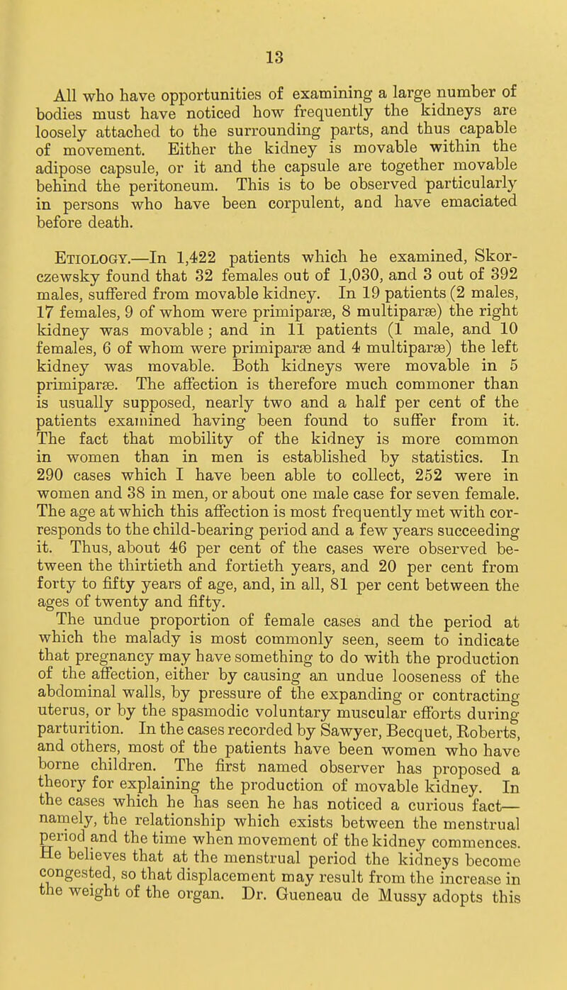 All who have opportunities of examining a large number of bodies must have noticed how frequently the kidneys are loosely attached to the surrounding parts, and thus capable of movement. Either the kidney is movable within the adipose capsule, or it and the capsule are together movable behind the peritoneum. This is to be observed particularly in persons who have been corpulent, and have emaciated before death. Etiology.—In 1,422 patients which he examined, Skor- czewsky found that 32 females out of 1,030, and 3 out of 392 males, suffered from movable kidney. In 19 patients (2 males, 17 females, 9 of whom were primiparse, 8 multiparse) the right kidney was movable ; and in 11 patients (1 male, and 10 females, 6 of whom were primiparse and 4 multiparae) the left kidney was movable. Both kidneys were movable in 5 primiparse. The affection is therefore much commoner than is usually supposed, nearly two and a half per cent of the patients examined having been found to suffer from it. The fact that mobility of the kidney is more common in women than in men is established by statistics. In 290 cases which I have been able to collect, 252 were in women and 38 in men, or about one male case for seven female. The age at which this affection is most frequently met with cor- responds to the child-bearing period and a few years succeeding it. Thus, about 46 per cent of the cases were observed be- tween the thirtieth and fortieth years, and 20 per cent from forty to fifty years of age, and, in all, 81 per cent between the ages of twenty and fifty. The undue proportion of female cases and the period at which the malady is most commonly seen, seem to indicate that pregnancy may have something to do with the production of the affection, either by causing an undue looseness of the abdominal walls, by pressure of the expanding or contracting uterus, or by the spasmodic voluntary muscular efforts during parturition. In the cases recorded by Sawyer, Becquet, Roberts, and others, most of the patients have been women who have borne children. The first named observer has proposed a theory for explaining the production of movable kidney. In the cases which he has seen he has noticed a curious fact— namely, the relationship which exists between the menstrual period and the time when movement of the kidney commences. He believes that at the menstrual period the kidneys become congested, so that displacement may result from the increase in the weight of the organ. Dr. Gueneau de Mussy adopts this