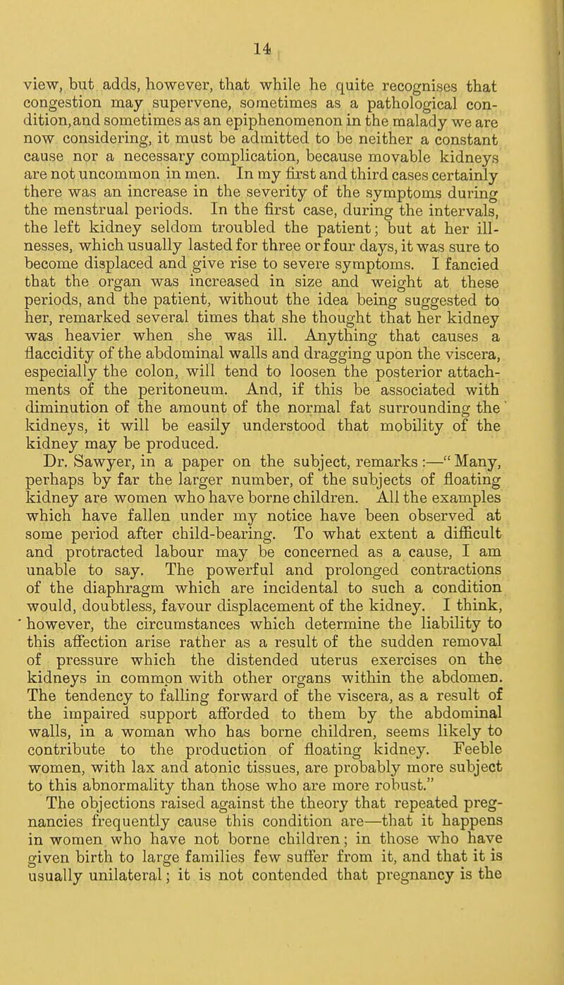 view, but adds, however, that while he quite recognises that congestion may supervene, sometimes as a pathological con- dition, and sometimes as an epiphenomenon in the malady we are now considering, it must be admitted to be neither a constant cause nor a necessaiy complication, because movable kidneys are not uncommon in men. In my first and third cases certainly there was an increase in the severity of the symptoms during the menstrual periods. In the first case, during the intervals, the left kidney seldom troubled the patient; but at her ill- nesses, which usually lasted for three or four days, it was sure to become displaced and give rise to severe symptoms. I fancied that the organ was increased in size and weight at these periods, and the patient, without the idea being suggested to her, remarked several times that she thought that her kidney was heavier when she was ill. Anything that causes a flaccidity of the abdominal walls and dragging upon the viscera, especially the colon, will tend to loosen the posterior attach- ments of the peritoneum. And, if this be associated with diminution of the amount of the normal fat surrounding the' kidneys, it will be easily understood that mobility of the kidney may be produced. Dr. Sawyer, in a paper on the subject, remarks:—Many, perhaps by far the larger number, of the subjects of fioating kidney are women who have borne children. All the examples which have fallen under my notice have been observed at some period after child-bearing. To what extent a difficult and protracted labour may be concerned as a cause, I am unable to say. The powerful and prolonged contractions of the diaphragm which are incidental to such a condition would, doubtless, favour displacement of the kidney. I think, ' however, the circumstances which determine the liability to this afiection arise rather as a result of the sudden removal of pressure which the distended uterus exex^cises on the kidneys in common with other organs within the abdomen. The tendency to falling forward of the viscera, as a result of the impaired support afforded to them by the abdominal walls, in a woman who has borne children, seems likely to contribute to the production of floating kidney. Feeble women, with lax and atonic tissues, are probably more subject to this abnormality than those who are more robust. The objections raised against the theory that repeated preg- nancies frequently cause this condition are—that it happens in women who have not borne children; in those who have given birth to large families few sufier from it, and that it is usually unilateral; it is not contended that pregnancy is the