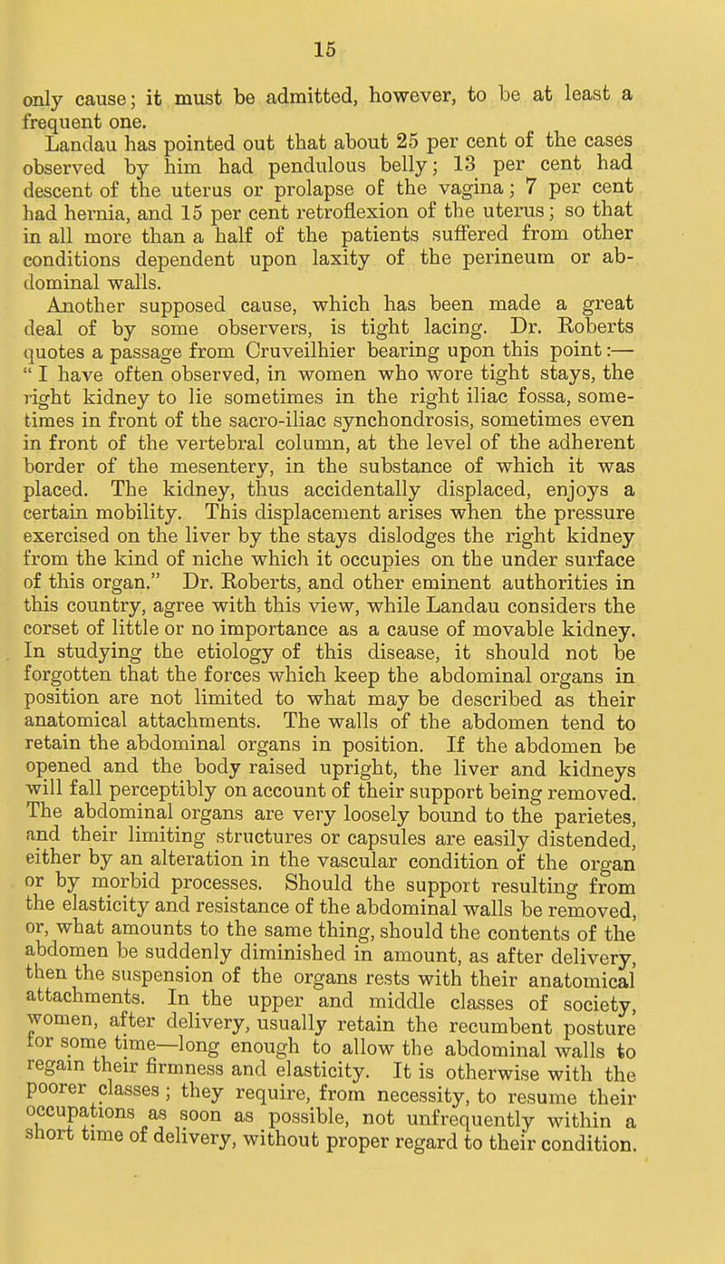 only cause; it must be admitted, however, to be at least a frequent one. Landau has pointed out that about 25 per cent of the cases observed by him had pendulous belly; 13 per cent had descent of the uterus or prolapse o£ the vagina; 7 per cent had hernia, and 15 per cent retroflexion of the uterus; so that in all more than a half of the patients suffered from other conditions dependent upon laxity of the perineum or ab- dominal walls. Another supposed cause, which has been made a great deal of by some observers, is tight lacing. Dr. Roberts quotes a passage from Cruveilhier bearing upon this point:—  I have often observed, in women who wore tight stays, the right kidney to lie sometimes in the right iliac fossa, some- times in front of the sacro-iliac synchondrosis, sometimes even in front of the vertebral column, at the level of the adherent border of the mesentery, in the substance of which it was placed. The kidney, thus accidentally displaced, enjoys a certain mobility. This displacement arises when the pressure exercised on the liver by the stays dislodges the right kidney from the kind of niche which it occupies on the under surface of this organ. Dr. Roberts, and other eminent authorities in this country, agree with this view, while Landau considers the corset of little or no importance as a cause of movable kidney. In studying the etiology of this disease, it should not be forgotten that the forces which keep the abdominal organs in position are not limited to what may be described as their anatomical attachments. The walls of the abdomen tend to retain the abdominal organs in position. If the abdomen be opened and the body raised upright, the liver and kidneys will fall perceptibly on account of their support being removed. The abdominal organs are very loosely bound to the parietes, and their limiting structures or capsules are easily distended, either by an alteration in the vascular condition of the organ or by morbid processes. Should the support resulting from the elasticity and resistance of the abdominal walls be removed, or, what amounts to the same thing, should the contents of the abdomen be suddenly diminished in amount, as after delivery, then the suspension of the organs rests with their anatomical attachments. In the upper and middle classes of society, women, after delivery, usually retain the recumbent posture tor some time—long enough to allow the abdominal walls to regam their firmness and elasticity. It is otherwise with the poorer classes ; they require, from necessity, to resume their occupations as soon as possible, not unfrequently within a short time of delivery, without proper regard to their condition.