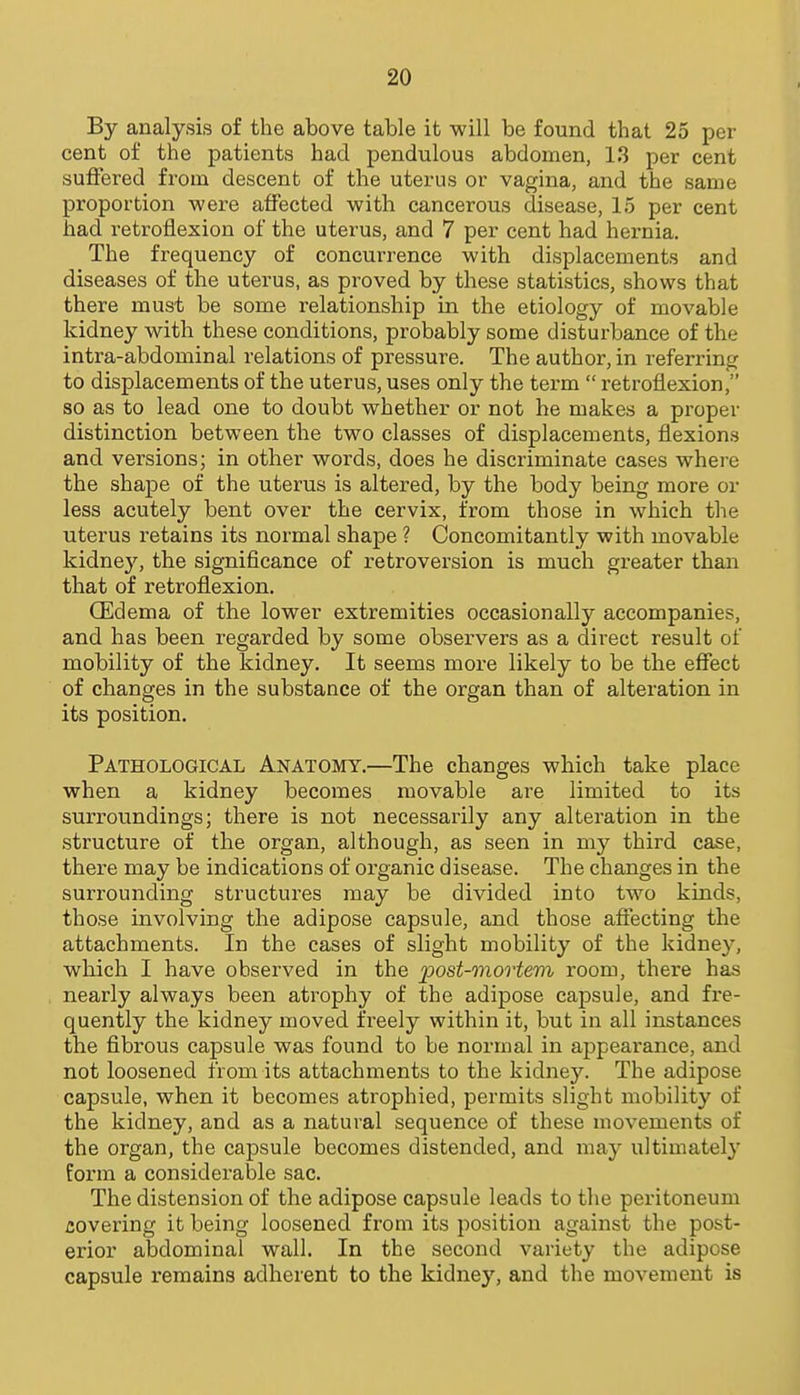 By analysis of the above table it will be found that 25 per cent of the patients had pendulous abdomen, 13 per cent suffered from descent of the uterus or vagina, and the same proportion were affected with cancerous disease, 15 per cent had retroflexion of the uterus, and 7 per cent had hernia. The frequency of concurrence with displacements and diseases of the uterus, as proved by these statistics, shows that there must be some relationship in the etiology of movable kidney with these conditions, probably some disturbance of the intra-abdominal relations of pressure. The author, in referring to displacements of the uterus, uses only the term  retroflexion, so as to lead one to doubt whether or not he makes a proper distinction between the two classes of displacements, flexions and versions; in other words, does he discriminate cases where the shape of the uterus is altered, by the body being more or less acutely bent over the cervix, from those in which the uterus retains its normal shape ? Concomitantly with movable kidney, the significance of retroversion is much greater than that of retroflexion. CEdema of the lower extremities occasionally accompanies, and has been regarded by some observers as a direct result of mobility of the kidney. It seems more likely to be the effect of changes in the substance of the organ than of alteration in its position. Pathological Anatomy.—The changes which take place when a kidney becomes movable are limited to its surroundings; there is not necessarily any alteration in the structure of the organ, although, as seen in my third case, there may be indications of organic disease. The changes in the surrounding structures may be divided into two kinds, those involving the adipose capsule, and those affecting the attachments. In the cases of slight mobility of the kidne}^ which I have observed in the post-mortem room, there has nearly always been atrophy of the adipose capsule, and fre- quently the kidney moved freely within it, but in all instances the fibrous capsule was found to be normal in appearance, and not loosened from its attachments to the kidney. The adipose capsule, when it becomes atrophied, permits slight mobility of the kidney, and as a natural sequence of these movements of the organ, the capsule becomes distended, and may ultimately form a considerable sac. The distension of the adipose capsule leads to the peritoneum covering it being loosened from its position against the post- erior abdominal wall. In the second variety the adipose capsule remains adherent to the kidney, and the movement is