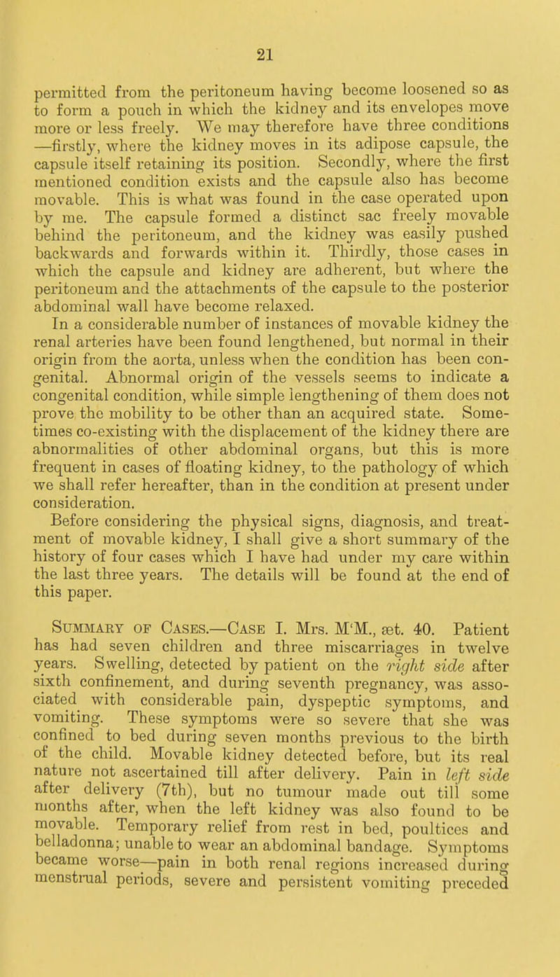 permitted from the peritoneum having become loosened so as to form a pouch in which the kidney and its envelopes move more or less freely. We may therefore have three conditions —firstly, where the kidney moves in its adipose capsule, the capsule itself retaining its position. Secondly, where the first mentioned condition exists and the capsule also has become movable. This is what was found in the case operated upon by me. The capsule formed a distinct sac freely movable behind the peritoneum, and the kidney was easily pushed backwards and forwards within it. Thirdly, those cases in which the capsule and kidney are adherent, but where the peritoneum and the attachments of the capsule to the posterior abdominal wall have become relaxed. In a considerable number of instances of movable kidney the renal arteries have been found lengthened, but normal in their origin from the aorta, unless when the condition has been con- genital. Abnormal origin of the vessels seems to indicate a congenital condition, while simple lengthening of them does not prove the mobility to be other than an acquired state. Some- times co-existing with the displacement of the kidney there are abnormalities of other abdominal organs, but this is more frequent in cases of floating kidney, to the pathology of which we shall refer hereafter, than in the condition at present under consideration. Before considering the physical signs, diagnosis, and treat- ment of movable kidney, I shall give a short summary of the history of four cases which I have had under my care within the last three years. The details will be found at the end of this paper, SuMMAKY OF Cases.—Case I. Mrs. M'M., jet. 40. Patient has had seven children and three miscarriages in twelve years. Swelling, detected by patient on the right side after sixth confinement, and during seventh pregnancy, was asso- ciated with considerable pain, dyspeptic symptoms, and vomiting. These symptoms were so severe that she was confined to bed during seven months previous to the birth of the child. Movable kidney detected before, but its real nature not ascertained till after delivery. Pain in left side after delivery (7th), but no tumour made out till some months after, when the left kidney was also found to be movable. Temporary relief from rest in bed, poultices and belladonna; unable to wear an abdominal bandage. Symptoms became worse—pain in both renal regions increased during menstrual periods, severe and persistent vomiting preceded