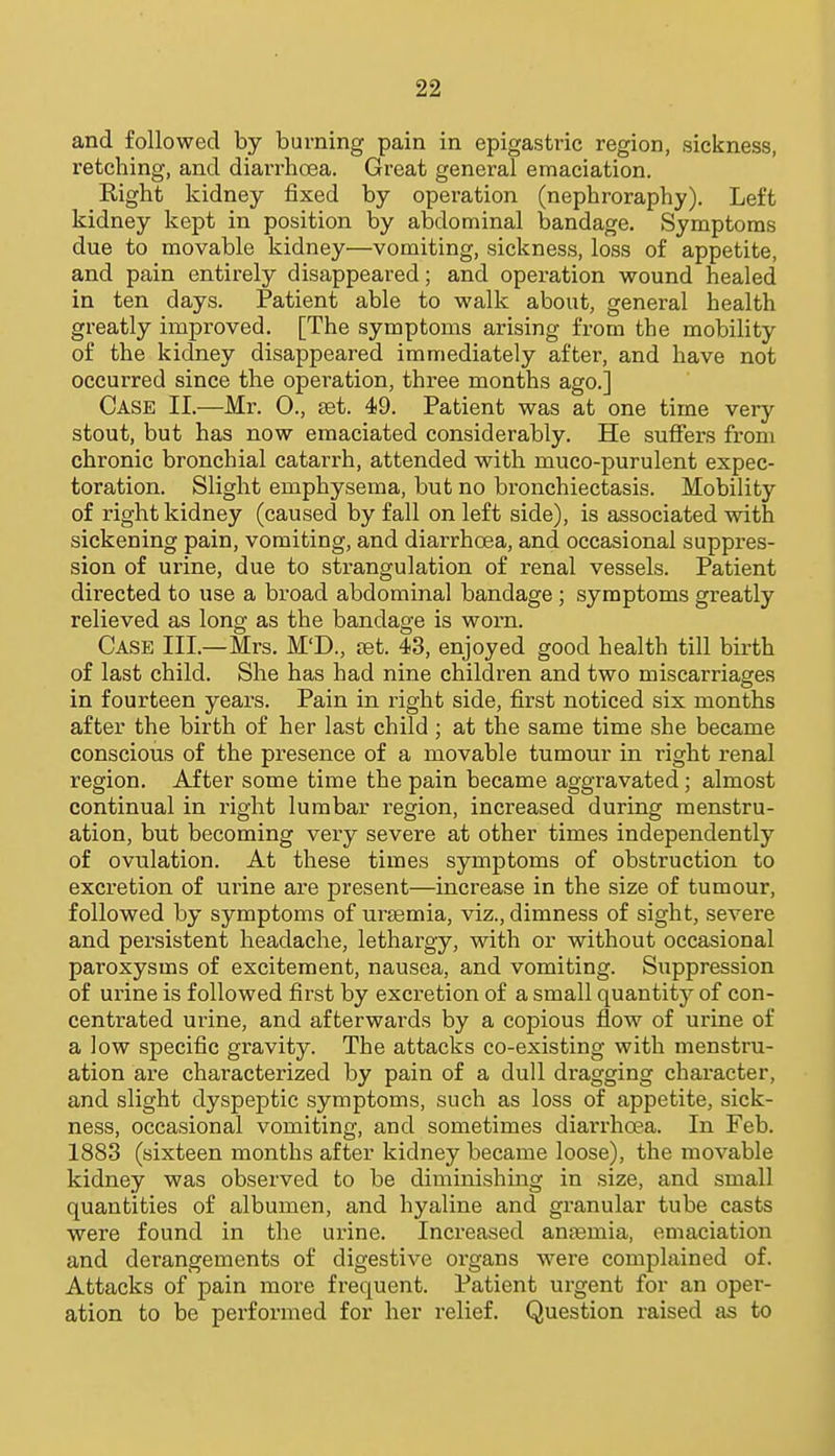 and followed by burning pain in epigastric region, sickness, retching, and diarrhoea. Great general emaciation. Right kidney fixed by operation (nephroraphy). Left kidney kept in position by abdominal bandage. Symptoms due to movable kidney—vomiting, sickness, loss of appetite, and pain entirely disappeared; and operation wound healed in ten days. Patient able to walk about, general health greatly improved. [The symptoms arising from the mobility of the kidney disappeared immediately after, and have not occurred since the operation, three months ago.] Case II.—Mr. 0., set. 49. Patient was at one time very stout, but has now emaciated considerably. He suffers from chronic bronchial catarrh, attended with muco-purulent expec- toration. Slight emphysema, but no bronchiectasis. Mobility of right kidney (caused by fall on left side), is associated with sickening pain, vomiting, and diarrhoea, and occasional suppres- sion of urine, due to strangulation of renal vessels. Patient directed to use a broad abdominal bandage ; symptoms greatly relieved as long as the bandage is worn. Case III.—Mrs. M'D., ret. 43, enjoyed good health till birth of last child. She has had nine children and two miscarriages in fourteen years. Pain in right side, first noticed six months after the birth of her last child; at the same time she became conscious of the presence of a movable tumour in right renal region. After some time the pain became aggravated; almost continual in right lumbar region, increased during menstru- ation, but becoming very severe at other times independently of ovulation. At these times symptoms of obstruction to excretion of urine are present—increase in the size of tumour, followed by symptoms of uraemia, viz., dimness of sight, severe and persistent headache, lethargy, with or without occasional paroxysms of excitement, nausea, and vomiting. Suppression of urine is followed first by excretion of a small quantity of con- centrated urine, and afterwards by a copious flow of urine of a low specific gravity. The attacks co-existing with menstru- ation are characterized by pain of a dull dragging character, and slight dyspeptic symptoms, such as loss of appetite, sick- ness, occasional vomiting, and sometimes diarrhoea. In Feb. 1883 (sixteen months after kidney became loose), the movable kidney was observed to be diminishing in size, and small quantities of albumen, and hyaline and granular tube casts were found in the urine. Increased anaemia, emaciation and derangements of digestive organs were complained of. Attacks of pain more frequent. Patient urgent for an oper- ation to be performed for her relief. Question raised as to