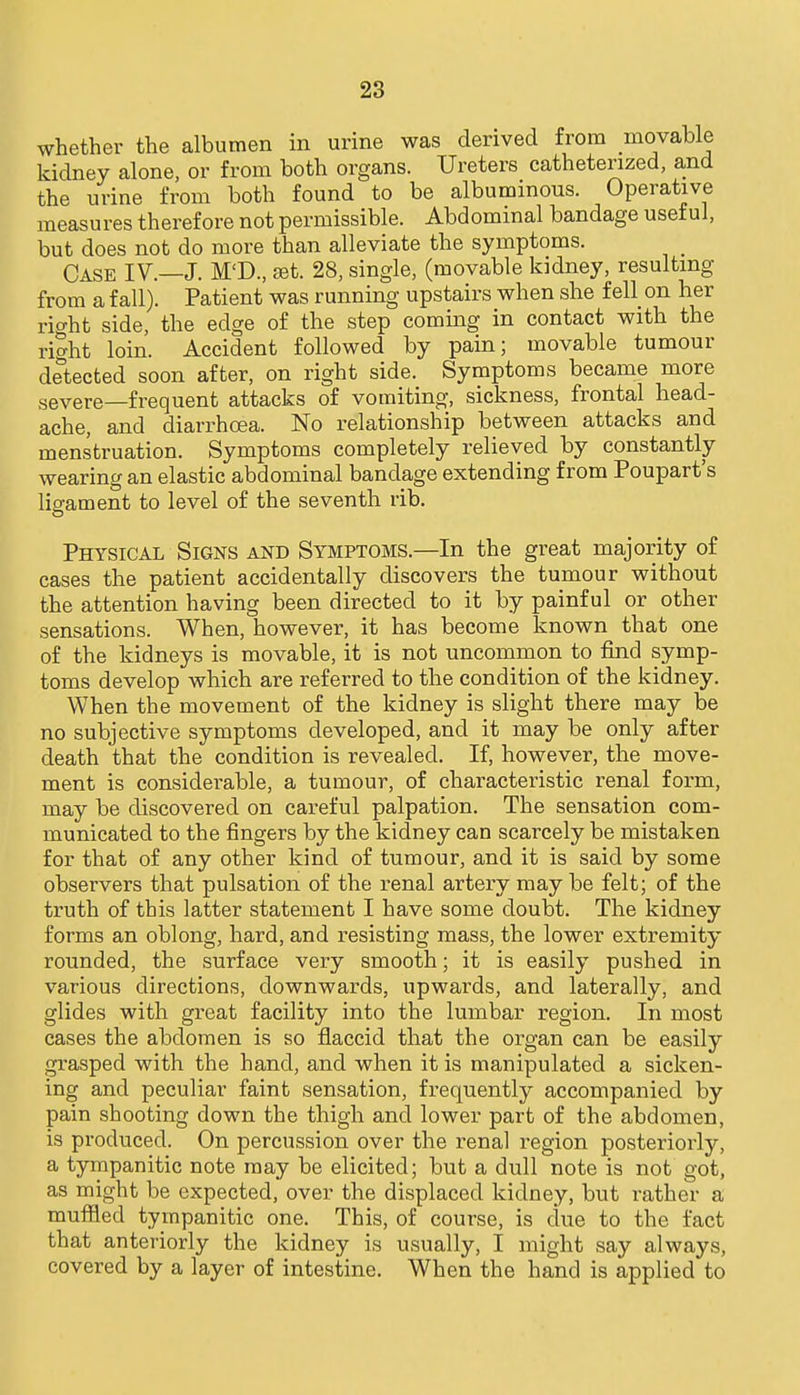 whether the albumen in urine was derived from movable kidney alone, or from both organs. Ureters catheterized, and the urine from both found to be albuminous. Operative measures therefore not permissible. Abdominal bandage useful, but does not do more than alleviate the symptoms. Case IV.—J. M'D., set. 28, single, (movable kidney, resulting from a fall). Patient was running upstairs when she fell_ on her ric^ht side, the edge of the step coming in contact with the right loin. Accident followed by pain; movable tumour detected soon after, on right side. Symptoms became more severe—frequent attacks of vomiting, sickness, frontal head- ache, and diarrhoea. No relationship between attacks and menstruation. Symptoms completely relieved by constantly wearing an elastic abdominal bandage extending from Poupart's ligament to level of the seventh rib. Physical Signs and Symptoms.—In the great majority of cases the patient accidentally discovers the tumour without the attention having been directed to it by painful or other sensations. When, however, it has become known that one of the kidneys is movable, it is not uncommon to find symp- toms develop which are referred to the condition of the kidney. When the movement of the kidney is slight there may be no subjective symptoms developed, and it may be only after death that the condition is revealed. If, however, the move- ment is considerable, a tumour, of characteristic renal form, may be discovered on careful palpation. The sensation com- municated to the fingers by the kidney can scarcely be mistaken for that of any other kind of tumour, and it is said by some observers that pulsation of the renal artery maybe felt; of the truth of this latter statement I have some doubt. The kidney forms an oblong, hard, and resisting mass, the lower extremity rounded, the surface very smooth; it is easily pushed in various directions, downwards, upwards, and laterally, and glides with great facility into the lumbar region. In most cases the abdomen is so fiaccid that the organ can be easily grasped with the hand, and when it is manipulated a sicken- ing and peculiar faint sensation, frequently accompanied by pain shooting down the thigh and lower part of the abdomen, is produced. On percussion over the renal region posteriorly, a tympanitic note may be elicited; but a dull note is not got, as might be expected, over the displaced kidney, but rather a muffled tympanitic one. This, of course, is due to the fact that anteriorly the kidney is usually, I might say always, covered by a layer of intestine. When the hand is applied to