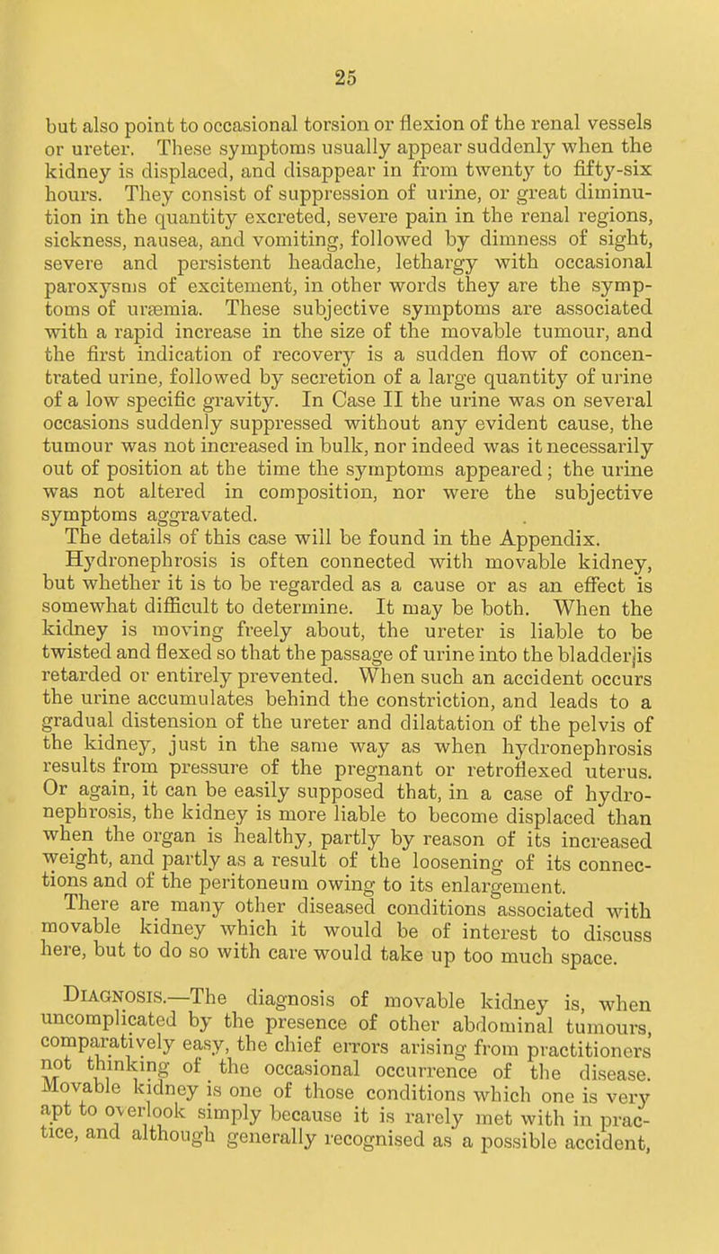 but also point to occasional torsion or flexion of the renal vessels or ureter. These symptoms usually appear suddenly when the kidney is displaced, and disappear in from twenty to fiftj'-six hours. They consist of suppression of urine, or great diminu- tion in the quantity excreted, severe pain in the renal regions, sickness, nausea, and vomiting, followed by dimness of sight, severe and persistent headache, lethargy with occasional paroxysms of excitement, in other words they are the symp- toms of uraemia. These subjective symptoms are associated with a rapid increase in the size of the movable tumour, and the first indication of recovery is a sudden flow of concen- trated urine, followed by secretion of a large quantity of urine of a low specific gravity. In Case II the urine was on sevei-al occasions suddenly suppressed without any evident cause, the tumour was not increased in bulk, nor indeed was it necessarily out of position at the time the symptoms appeared; the urine was not altered in composition, nor were the subjective symptoms aggravated. The details of this case will be found in the Appendix. Hydronephrosis is often connected with movable kidney, but whether it is to be regarded as a cause or as an effect is somewhat difl&cult to determine. It may be both. When the kidney is moving freely about, the ureter is liable to be twisted and flexed so that the passage of urine into the bladderjis retarded or entirely prevented. When such an accident occurs the urine accumulates behind the constriction, and leads to a gradual distension of the ureter and dilatation of the pelvis of the kidney, just in the same way as when hydronephrosis results from pressure of the pregnant or retroflexed uterus. Or again, it can be easily supposed that, in a case of hydro- nephrosis, the kidney is more liable to become displaced than when the organ is healthy, partly by reason of its increased weight, and partly as a result of the loosening of its connec- tions and of the peritoneum owing to its enlargement. There are many other diseased conditions associated with. movable kidney which it would be of interest to discuss here, but to do so with care would take up too much space. Diagnosis.—The diagnosis of movable kidney is, when uncomplicated by the presence of other abdominal tumours comparatively easy, the chief errors arising from practitioners not thmkmg of the occasional occurrence of the disease. Movable kidney is one of those conditions which one is very apt to overlook simply because it is rarely met with in prac- tice, and although generally recognised as a possible accident,