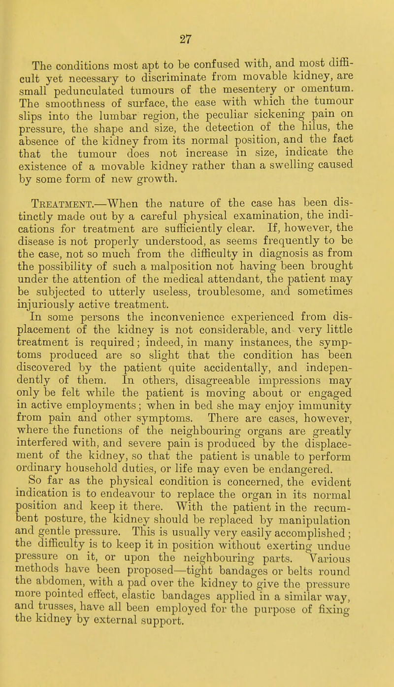 The conditions most apt to be confused with, and most diffi- cult yet necessary to discriminate from movable kidney, are small pedunculated tumours of the mesentery or omentum. The smoothness of surface, the ease with which the tumour slips into the lumbar region, the peculiar sickening pain on pressure, the shape and size, the detection of the hilus, the absence of the kidney from its normal position, and_ the fact that the tumour does not increase in size, indicate the existence of a movable kidney rather than a swelling caused by some form of new growth. Teeatment.—When the nature of the case has been dis- tinctly made out by a careful physical examination, the indi- cations for treatment are sufficiently clear. If, however, the disease is not properly understood, as seems frequently to be the case, not so much from the difficulty in diagnosis as from the possibility of such a malposition not having been brought under the attention of the medical attendant, the patient may be subjected to utterly useless, troublesome, and sometimes injuriously active treatment. In some persons the inconvenience experienced from dis- placement of the kidney is not considerable, and very little treatment is required; indeed, in many instances, the symp- toms produced are so slight that the condition has been discovered by the patient quite accidentally, and indepen- dently of them. In others, disagreeable impressions may only be felt while the patient is moving about or engaged in active employments; when in bed she may enjoy immunity from pain and other symptoms. There are cases, however, where the functions of the neighbouring organs are greatly interfered with, and severe pain is produced by the displace- ment of the kidney, so that the patient is unable to perform ordinary household duties, or life may even be endangered. So far as the physical condition is concerned, the evident indication is to endeavour to replace the organ in its normal position and keep it there. With the patient in the recum- bent posture, the kidney should be replaced by manipulation and gentle pressure. This is usually very easily accomplished; the difficulty is to keep it in position without exerting undue pressure on it, or upon the neighbouring parts. Various methods have been proposed—tight bandages or belts round the abdomen, with a pad over the kidney to give the pressure more pointed effect, elastic bandages applied in a similar way, and trusses, have all been employed for the purpose of fixing the kidney by external support.