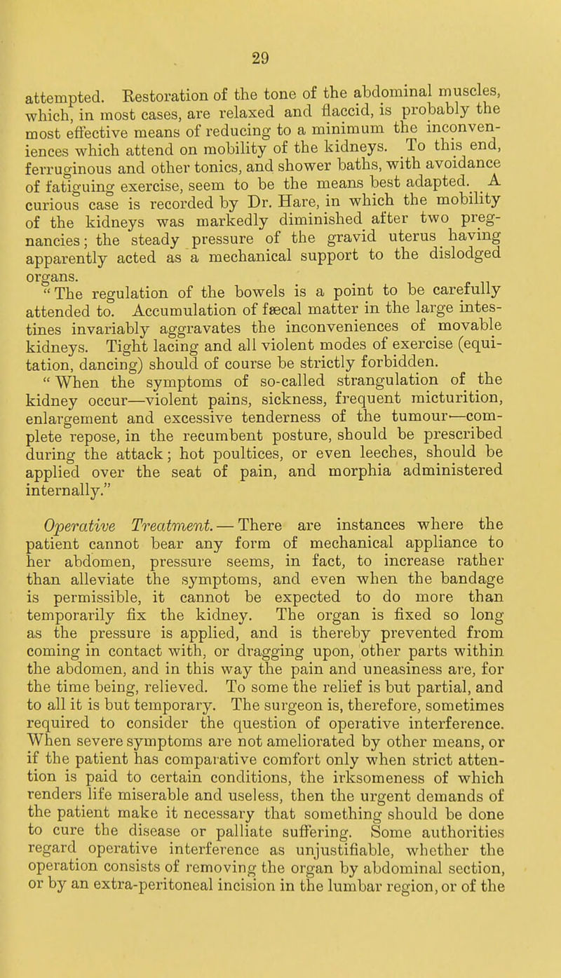 attempted. Eestoration of the tone of the abdominal muscles, which, in most cases, are relaxed and flaccid, is probably the most eftective means of reducing to a minimum the inconven- iences which attend on mobility of the kidneys. To this end, ferruginous and other tonics, and shower baths, with avoidance of fatiguing exercise, seem to be the means best adapted._ _ A curious case is recorded by Dr. Hare, in which the mobility of the kidneys was markedly diminished after two preg- nancies ; the steady pressure of the gravid uterus _ having apparently acted as a mechanical support to the dislodged organs. The regulation of the bowels is a point to be carefully attended to. Accumulation of fsecal matter in the large intes- tines invariably aggravates the inconveniences of movable kidneys. Tight lacing and all violent modes of exercise (equi- tation, dancing) should of course be strictly forbidden.  When the symptoms of so-called strangulation of the kidney occur—violent pains, sickness, frequent micturition, enlargement and excessive tenderness of the tumour—com- plete repose, in the recumbent posture, should be prescribed during the attack; hot poultices, or even leeches, should be applied over the seat of pain, and morphia administered internally. Operative Treatment. — There are instances where the patient cannot bear any form of mechanical appliance to her abdomen, pressure seems, in fact, to increase rather than alleviate the symptoms, and even when the bandage is permissible, it cannot be expected to do more than temporarily fix the kidney. The organ is fixed so long as the pressure is applied, and is thereby prevented from coming in contact with, or dragging upon, other parts within the abdomen, and in this way the pain and uneasiness are, for the time being, relieved. To some the relief is but partial, and to all it is but temporary. The surgeon is, therefore, sometimes required to consider the question of operative interference. When severe symptoms are not ameliorated by other means, or if the patient has comparative comfort only when strict atten- tion is paid to certain conditions, the irksomeness of which renders life miserable and useless, then the urgent demands of the patient make it necessary that something should be done to cure the disease or palliate suffering. Some authorities regard operative interference as unjustifiable, whether the operation consists of removing the organ by abdominal section, or by an extra-peritoneal incision in the lumbar region, or of the