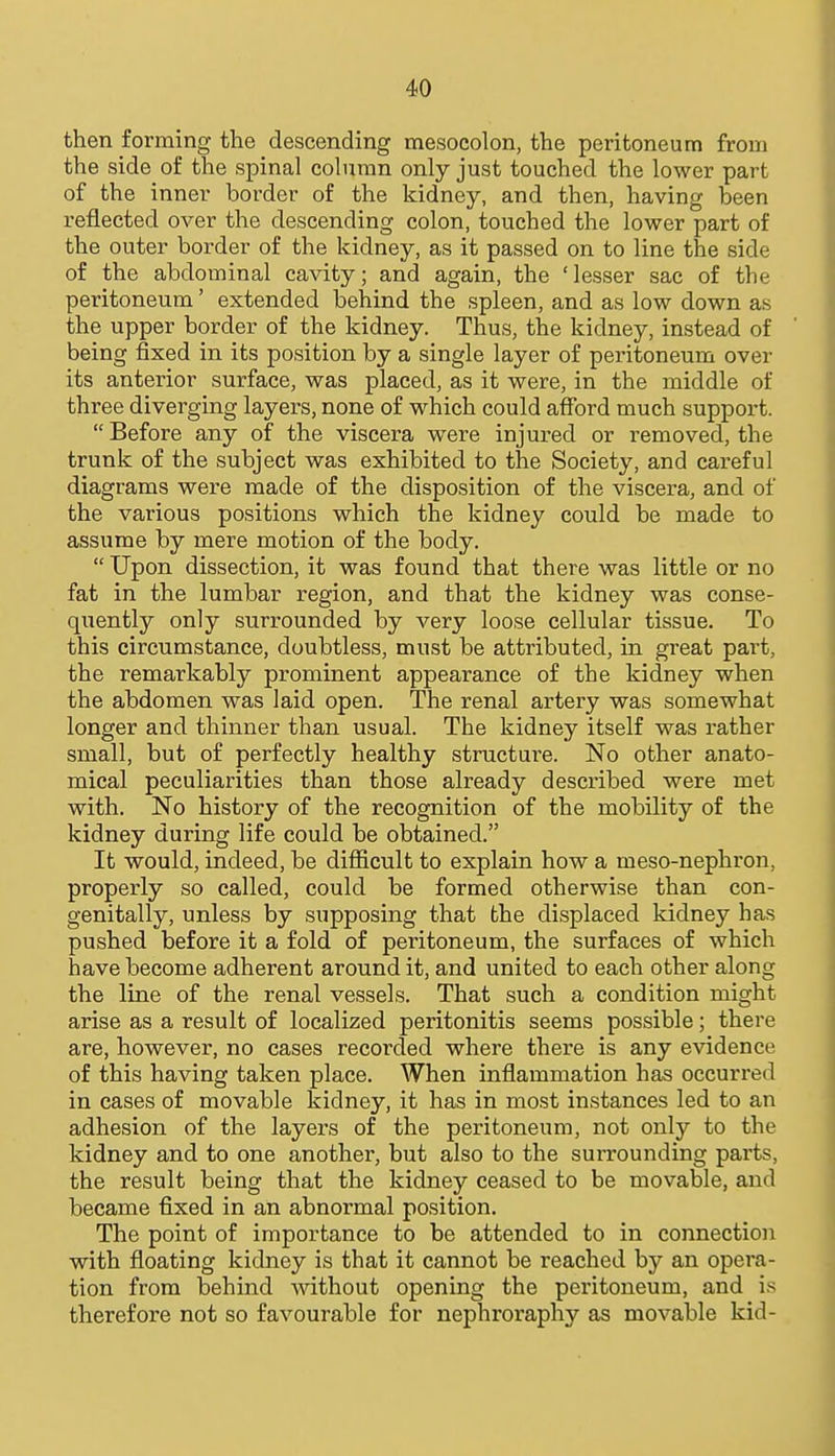 then forming the descending mesocolon, the peritoneum from the side of the spinal column only just touched the lower part of the inner border of the kidney, and then, having been reflected over the descending colon, touched the lower part of the outer border of the kidney, as it passed on to line the side of the abdominal cavity; and again, the 'lesser sac of the peritoneum' extended behind the spleen, and as low down as the upper border of the kidney. Thus, the kidney, instead of being fixed in its position by a single layer of peritoneum over its antei-ior surface, was placed, as it were, in the middle of three diverging layers, none of which could afford much support.  Before any of the viscera were injured or removed, the trunk of the subject was exhibited to the Society, and careful diagrams were made of the disposition of the viscera, and of the various positions which the kidney could be made to assume by mere motion of the body.  Upon dissection, it was found that there was little or no fat in the lumbar region, and that the kidney was conse- quently only surrounded by very loose cellular tissue. To this circumstance, doubtless, must be attributed, in great pai't, the remarkably prominent appearance of the kidney when the abdomen was laid open. The renal artery was somewhat longer and thinner than usual. The kidney itself was i-ather small, but of perfectly healthy structure. No other anato- mical peculiarities than those already described were met with. No history of the recognition of the mobility of the kidney during life could be obtained. It would, indeed, be difficult to explain how a meso-nephron, properly so called, could be formed otherwise than con- genitally, unless by supposing that bhe displaced kidney has pushed before it a fold of peritoneum, the surfaces of which have become adherent around it, and united to each other along the line of the renal vessels. That such a condition might arise as a result of localized peritonitis seems possible; there are, however, no cases recorded where there is any evidence of this having taken place. When inflammation has occurred in cases of movable kidney, it has in most instances led to an adhesion of the layers of the peritoneum, not only to the kidney and to one another, but also to the surrounding pai'ts, the result being that the kidney ceased to be movable, and became fixed in an abnormal position. The point of importance to be attended to in connection with floating kidney is that it cannot be reached by an opera- tion from behind mthout opening the peritoneum, and is therefore not so favourable for nephroraphy as movable kid-