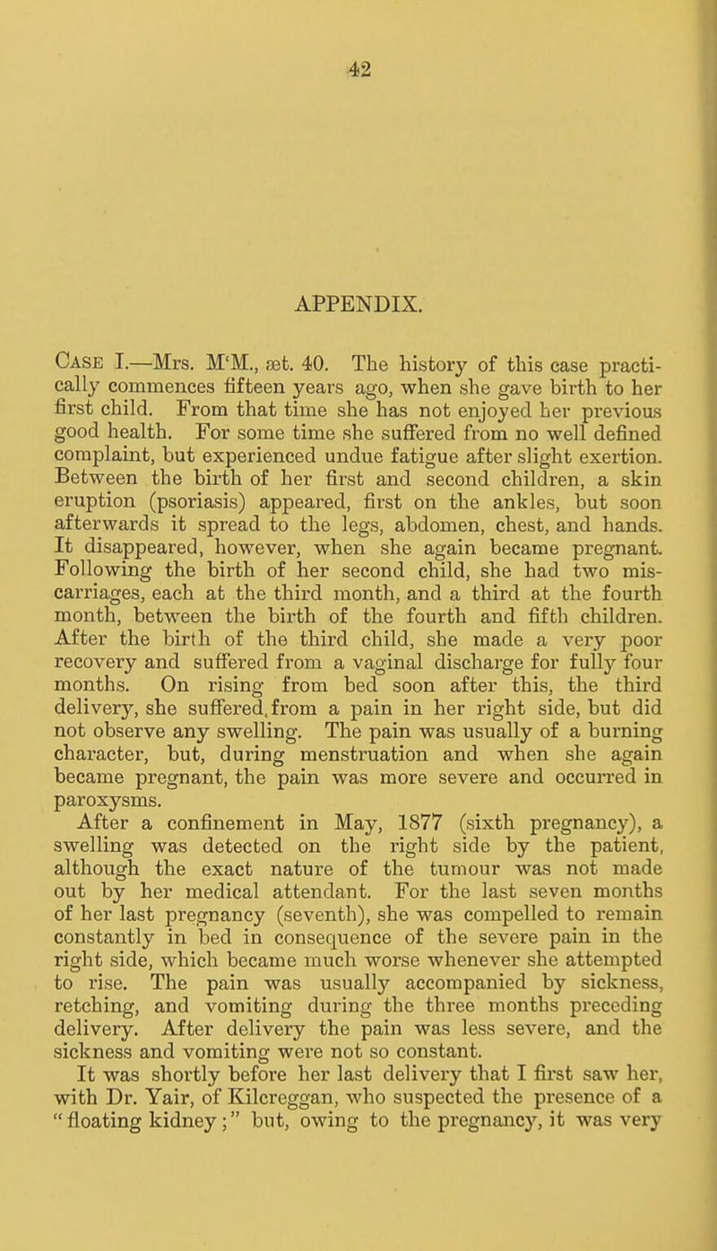 APPENDIX. Case I.—Mrs. M'M., jBt. 40. The history of this case practi- cally commences fifteen years ago, when she gave birth to her first child. From that time she has not enjoyed her previous good health. For some time she suffered from no well defined complaint, but experienced undue fatigue after slight exertion. Between the birth of her first and second children, a skin eruption (psoriasis) appeared, first on the ankles, but soon afterwards it spread to the legs, abdomen, chest, and hands. It disappeared, however, when she again became pregnant. Following the birth of her second child, she had two mis- carriages, each at the third month, and a third at the fourth month, between the birth of the fourth and fifth children. After the birth of the third child, she made a very poor recovery and suffered from a vaginal discharge for fully four months. On rising from bed soon after this, the third delivery, she suffered, from a pain in her right side, but did not observe any swelling. The pain was usually of a burning character, but, during menstruation and when she again became pregnant, the pain was more severe and occurred in paroxysms. After a confinement in May, 1877 (sixth pregnancy), a swelling was detected on the right side by the patient, although the exact nature of the tumour was not made out by her medical attendant. For the last seven months of her last pregnancy (seventh), she was compelled to remain constantly in bed in consequence of the severe pain in the right side, which became much worse whenever she attempted to rise. The pain was usually accompanied by sickness, retching, and vomiting during the three months preceding delivery. After delivery the pain was less severe, and the sickness and vomiting were not so constant. It was shortly before her last delivery that I first saw her, with Dr. Yair, of Kilcreggan, who suspected the presence of a  floating kidney; but, owing to the pi-egnancy, it was very