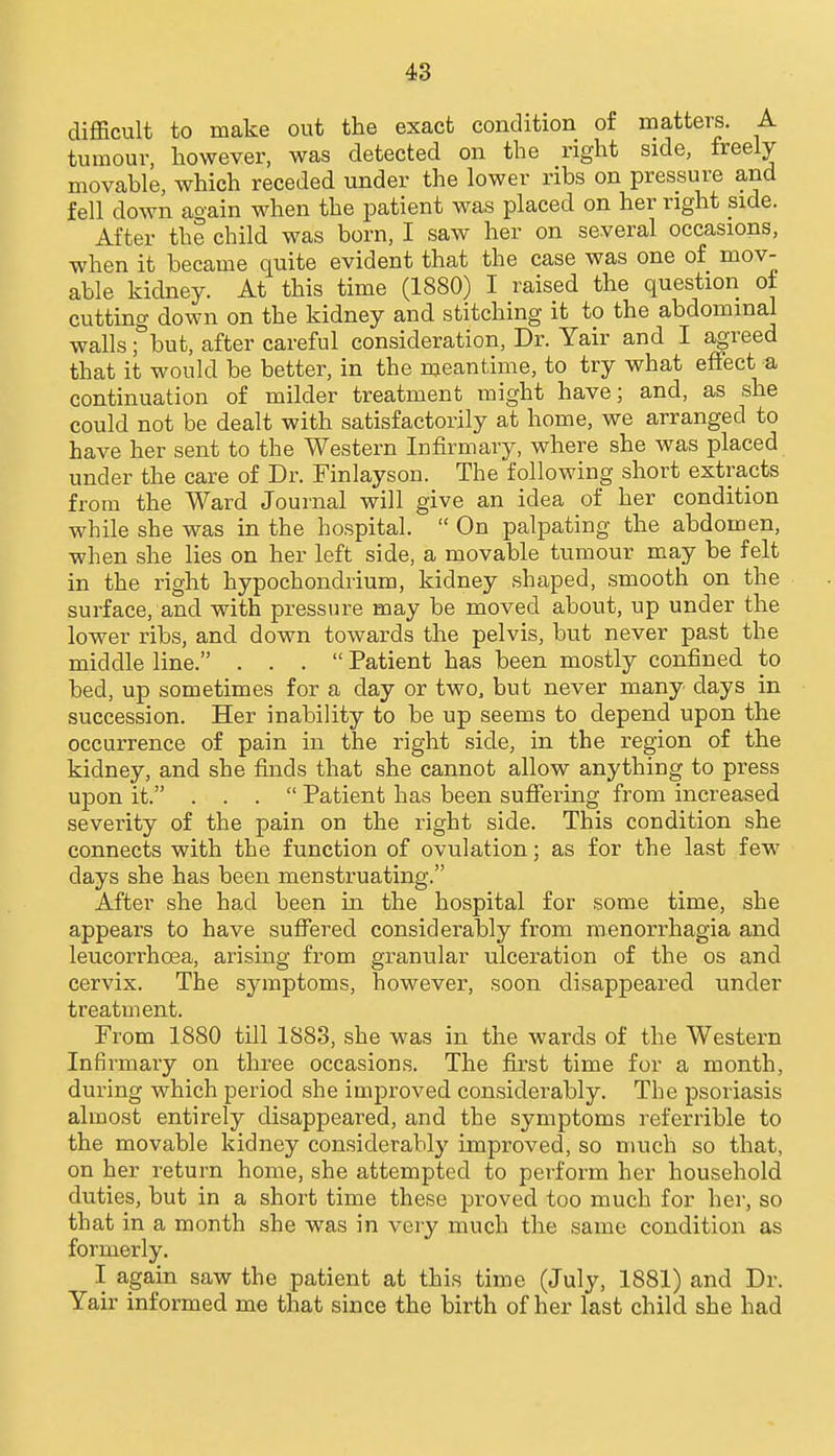 difficult to make out the exact condition of matters. A tumour, however, was detected on the right side, freely movable, which receded under the lower ribs on pressure and fell down again when the patient was placed on her right side. After the child was born, I saw her on several occasions, when it became quite evident that the case was one of mov- able kidney. At this time (1880) I raised the question ot cutting down on the kidney and stitching it to the abdominal walls Tbut, after careful consideration. Dr. Yair and I agreed that it would be better, in the meantime, to try what effect a continuation of milder treatment might have; and, as she could not be dealt with satisfactorily at home, we arranged to have her sent to the Western Infirmary, where she was placed under the care of Dr. Finlayson. The following short extracts from the Ward Journal will give an idea of her condition while she was in the hospital.  On palpating the abdomen, when she lies on her left side, a movable tumour may be felt in the right hypochondrium, kidney shaped, smooth on the surface, and with pressure may be moved about, up under the lower ribs, and down towards the pelvis, but never past the middle line. ... Patient has been mostly confined to bed, up sometimes for a day or two. but never many days in succession. Her inability to be up seems to depend upon the occurrence of pain in the right side, in the region of the kidney, and she finds that she cannot allow anything to press upon it. ... Patient has been suffering from increased severity of the pain on the right side. This condition she connects with the function of ovulation; as for the last few days she has been menstruating. After she had been in the hospital for some time, she appears to have suffered considerably from menorrhagia and leucorrhoea, arising from granular ulceration of the os and cervix. The symptoms, however, soon disappeared under treatment. From 1880 till 1883, she was in the wards of the Western Infirmary on three occasions. The first time for a month, during which period she improved considerably. The psoriasis almost entirely disappeared, and the symptoms referrible to the movable kidney considerably improved, so much so that, on her return home, she attempted to perform her household duties, but in a short time these proved too much for her, so that in a month she was in very much the same condition as formerly. I again saw the patient at this time (July, 1881) and Dr. Yair informed me that since the birth of her last child she had