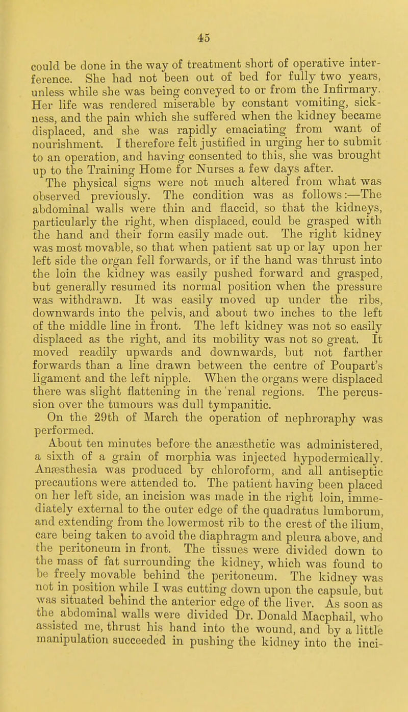 could be done in the way of treatment short of operative inter- ference. She had not been out of bed for fully two years, unless while she was being conveyed to or from the Infirmary. Her life was rendered miserable by constant vomiting, sick- ness, and the pain which she suffered when the kidney became displaced, and she was rapidly emaciating from want of nourishment. I therefore felt justified in urging her to submit to an operation, and having consented to this, she was brought up to the Training Home for Nurses a few days after. The physical signs were not much altered from what was observed previously. The condition was as follows:—The abdominal walls were thin and flaccid, so that the kidneys, particularly the right, when displaced, could be grasped with the hand and their form easily made out. The right kidney was most movable, so that when patient sat up or lay upon her left side the organ fell forwards, or if the hand was thrust into the loin the kidney was easily pushed forward and grasped, but generally resumed its normal position when the pressure was withdrawn. It was easily moved up under the ribs, downwards into the pelvis, and about two inches to the left of the middle line in front. The left kidney was not so easil}^ displaced as the right, and its mobility was not so great. It moved readily upwards and downwards, but not farther forwards than a line drawn between the centre of Poupart's ligament and the left nipple. When the organs were displaced there was slight flattening in the 'renal regions. The percus- sion over the tumours was dull tympanitic. On the 29th of March the operation of nephroraphy was performed. About ten minutes before the angesfchetic was administered, a sixth of a grain of morphia was injected hypodermicallJ^ Antesthesia was produced by chloroform, and all antiseptic precautions were attended to. The patient having been placed on her left side, an incision was made in the right loin, imme- diately external to the outer edge of the quadratus lumborum, and extending from the lowermost rib to the crest of the ilium, care being taken to avoid the diaphragm and pleura above, and the peritoneum in front. The tissues were divided down to the mass of fat surrounding the kidney, which was found to be freely movable behind the peritoneum. The kidney Avas not in position while I was cutting down upon the capsule, but was situated behind the anterior edge of the liver. As soon as the abdominal walls were divided Dr. Donald Macphail, who assisted me, thrust his hand into the wound, and by a little manipulation succeeded in pushing the kidney into the inci-