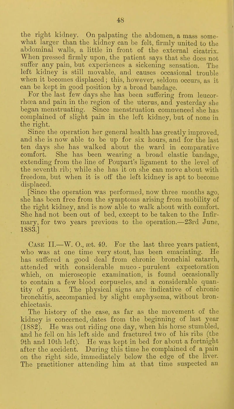 the right kidney. On palpating the abdomen, a mass some- what larger than the kidney can be felt, firmly united to the abdominal walls, a little in front of the external cicatrix. When pressed firmly upon, the patient says that she does not suffer any pain, but experiences a sickening sensation. The left kidney is still movable, and causes occasional trouble when it becomes displaced; this, however, seldom occurs, as it can be kept in good position by a broad bandage. For the last few days she has been suffering from leucor- rhoea and pain in the region of the uterus, and yesterday she began menstruating. Since menstruation commenced she has complained of slight pain in the left kidney, but of none in the right. Since the operation her general health has greatly improved, and she is now able to be up for six hours, and for the last ten days she has walked about the ward in comparative comfort. She has been wearing a broad elastic bandage, extendmg from the line of Poupart's ligament to the level of the seventh rib; while she has it on she can move about with freedom, but when it is of! the left kidney is apt to become displaced. [Since the operation was performed, now three months ago, she has been free from the symptoms arising from mobility of the right kidney, and is now able to walk about with comfort. She had not been out of bed, except to be taken to the Infir- mary, for two yeai's previous to the operation.—23rd June, 1883.] Case II.—W. 0., set. 49. For the last three years patient, who was at one time very stout, has been emaciating. He has suffered a good deal from chronic bronchial catarrh, attended with considerable muco - purulent expectoration which, on microscopic examination, is found occasionally to contain a few blood corpuscles, and a considerable quan- tity of pus. The physical signs are indicative of chronic bronchitis, accompanied by slight emphysema, without bron- chiectasis. The history of the case, as far as the movement of the kidney is concerned, dates from the beginning of last year (1882). He was out riding one day, when his horse stumbled, and he fell on his left side and fractured two of his ribs (the 9th and 10th left). He was kept in bed for about a fortnight after the accident. During this time he complained of a pain on the right side, immediately below the edge of the liver. The practitioner attending him at that time suspected au