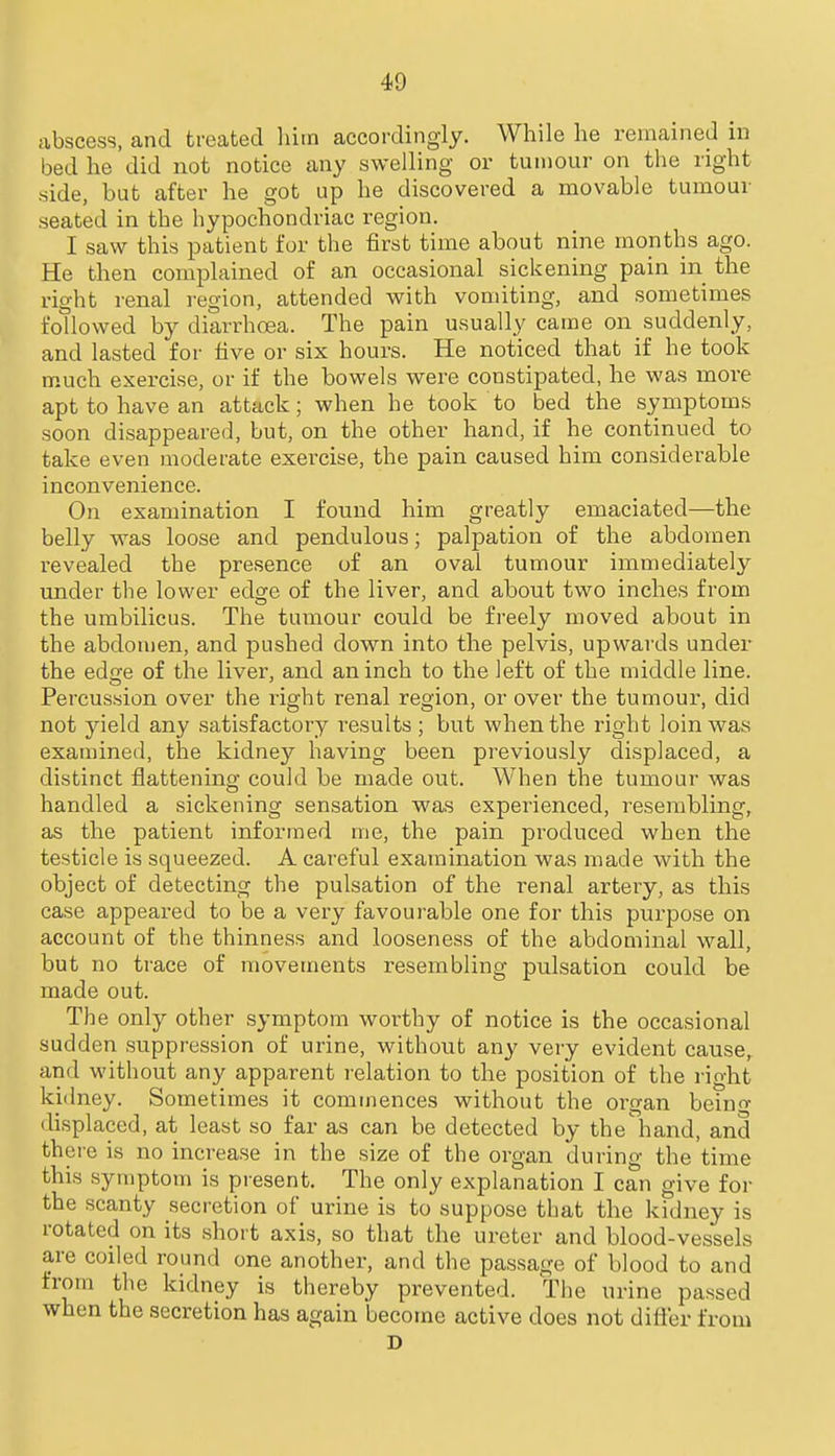 abscess, and treated him accordingly. While he remained in bed he did not notice any swelling or tumour on the right side, but after he got up he discovered a movable tumour seated in the hypochondriac region. I saw this patient for the first time about nine months ago. He then complained of an occasional sickening pain in the right renal i-egion, attended with vomiting, and sometimes followed by diarrhoea. The pain usually came on suddenly, and lasted for five or six hours. He noticed that if he took much exercise, or if the bowels were constipated, he was more apt to have an attack; when he took to bed the symptoms soon disappeared, but, on the other hand, if he continued to take even moderate exercise, the pain caused him considerable inconvenience. On examination I found him greatly emaciated—the belly was loose and pendulous; palpation of the abdomen revealed the presence of an oval tumour immediately under the lower edore of the liver, and about two inches from the umbilicus. The tumour could be freely moved about in the abdomen, and pushed down into the pelvis, upwards under the edfje of the liver, and an inch to the left of the middle line. Percussion over the i-ight renal region, or over the tumour, did not yield any satisfactory results ; but when the right loin was examined, the kidney having been previously displaced, a distinct flattening could be made out. When the tumoar was handled a sickening sensation was experienced, resembling, as the patient informed me, the pain produced when the testicle is squeezed. A careful examination was made with the object of detecting the pulsation of the renal artery, as this case appeared to be a very favourable one for this purpose on account of the thinness and looseness of the abdominal wall, but no trace of movements resembling pulsation could be made out. The only other symptom worthy of notice is the occasional sudden suppression of urine, without an}' very evident cause, and without any apparent relation to the position of the right kidney. Sometimes it commences without the organ being displaced, at least so far as can be detected by the hand, and there is no increase in the size of the organ during the time this symptom is present. The only explanation I can give for the scanty secretion of urine is to suppose that the kidney is rotated on its short axis, so that the ureter and blood-vessels are coiled round one another, and the passage of blood to and the kidney is thereby prevented. The urine passed when the secretion has again become active does not difier from D