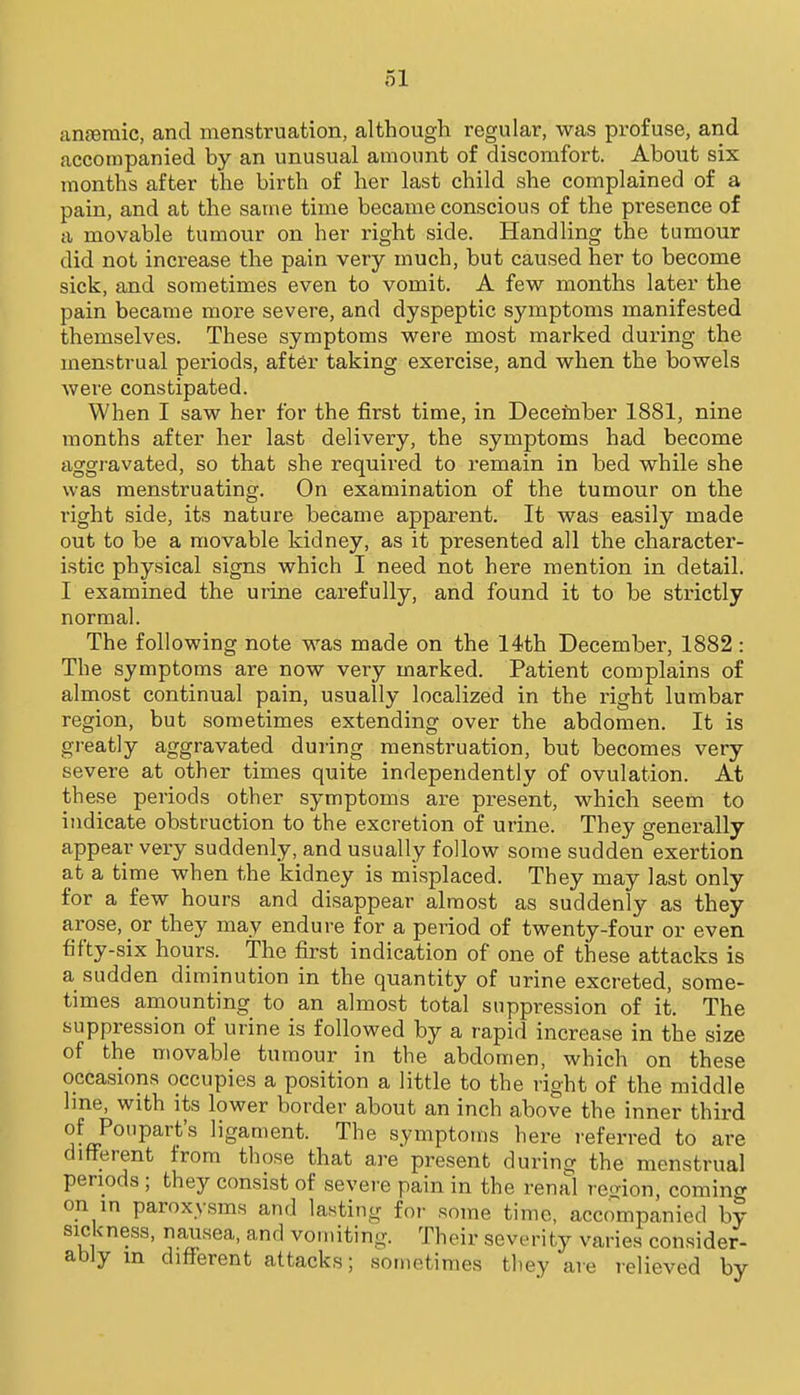 anjeraic, and menstruation, although regular, was profuse, and accompanied by an unusual amount of discomfort. About six months after the birth of her last child she complained of a pain, and at the same time became conscious of the presence of a movable tumour on her right side. Handling the tumour did not increase the pain very much, but caused her to become sick, and sometimes even to vomit. A iew months later the pain became more severe, and dyspeptic symptoms manifested themselves. These symptoms were most marked during the menstrual periods, after taking exercise, and when the bowels were constipated. When I saw her for the first time, in December 1881, nine months after her last delivery, the symptoms had become aggravated, so that she required to remain in bed while she was menstruating. On examination of the tumour on the right side, its nature became apparent. It was easily made out to be a movable kidney, as it presented all the character- istic physical signs which I need not here mention in detail. I examined the urine carefully, and found it to be strictly normal. The following note was made on the 14th December, 1882: The symptoms are now very marked. Patient complains of almost continual pain, usually localized in the right lumbar region, but sometimes extending over the abdomen. It is greatly aggravated during menstruation, but becomes very severe at other times quite independently of ovulation. At these periods other symptoms are present, which seem to indicate obstruction to the excretion of urine. They generally appear very suddenly, and usually follow some sudden exertion at a time when the kidney is misplaced. They may last only for a few hours and disappear almost as suddenly as they arose, or they may endure for a period of twenty-four or even fifty-six hours. The first indication of one of these attacks is a sudden diminution in the quantity of urine excreted, some- times amounting to an almost total suppression of it. The suppression of urine is followed by a rapid increase in the size of the movable tumour in the abdomen, which on these occasions occupies a position a little to the right of the middle line, with its lower border about an inch above the inner third of Ponpart's ligament. The symptoms here referred to are different from those that are present during the menstrual periods; they consist of severe pain in the renal region, comincr on in paroxysms and lasting for some time, accompanied by sickness, nausea, and vomiting. Their severity varies consider- ably m different attacks; sometimes they are relieved by