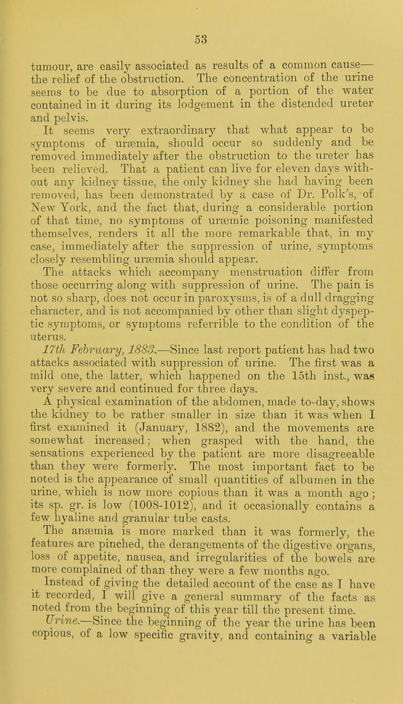 tumour, are easily associated as results of a common cause— the relief of the obstruction. The concentration of the urine seems to be due to absorption of a portion of the water contained in it during its lodgement in the distended ureter and pelvis. It seems very extraordinary that what appear to be symptoms of ursemia, should occur so suddenly and be removed immediately after the obstruction to the ureter has been relieved. That a patient can live for eleven days with- out any kidney tissue, the only kidney she had having been removed, has been demonstrated by a case of Dr. Polk's, of New York, and the fact that, during a considerable portion of that time, no symptoms of urtemic poisoning manifested themselves, renders it all the more remarkable that, in my case, immediately after the suppression of urine, symptoms closely resembling urtemia should appear. The attacks which accompany menstruation differ from those occurring along with suppression of urine. The pain is not so sharp, does not occur in paroxysms, is of a dull dragging character, and is not accompanied by other than slight dyspep- tic symptoms, or symptoms referrible to the condition of the uterus. 17th February, 1883.—Since last report patient has had two attacks associated with suppression of urine. The first was a mild one, the latter, which happened on the 15th inst., was very severe and continued for three days. A physical examination of the abdomen, made to-day, shows the kidney to be rather smaller in size than it was when I first examined it (January, 1882), and the movements are somewhat increased; when grasped with the hand, the sensations experienced by the patient are more disagreeable than they were formerly. The most important fact to be noted is the appearance of small quantities of albumen in the urine, which is now more copious than it was a month ago ; its sp. gr. is low (1008-1012), and it occasionally contains a few hyaline and granular tube casts. The antemia is more marked than it was formerly, the features are pinched, the derangements of the digestive organs, loss of appetite, nausea, and irregularities of the bowels are more complained of than they were a few months ago. Instead of giving the detailed account of the case as I have it recorded, I will give a general summary of the facts as noted from the beginning of this year till the present time. Urine.—Since the beginning of the year the urine has been copious, of a low specific gravity, and containing a variable