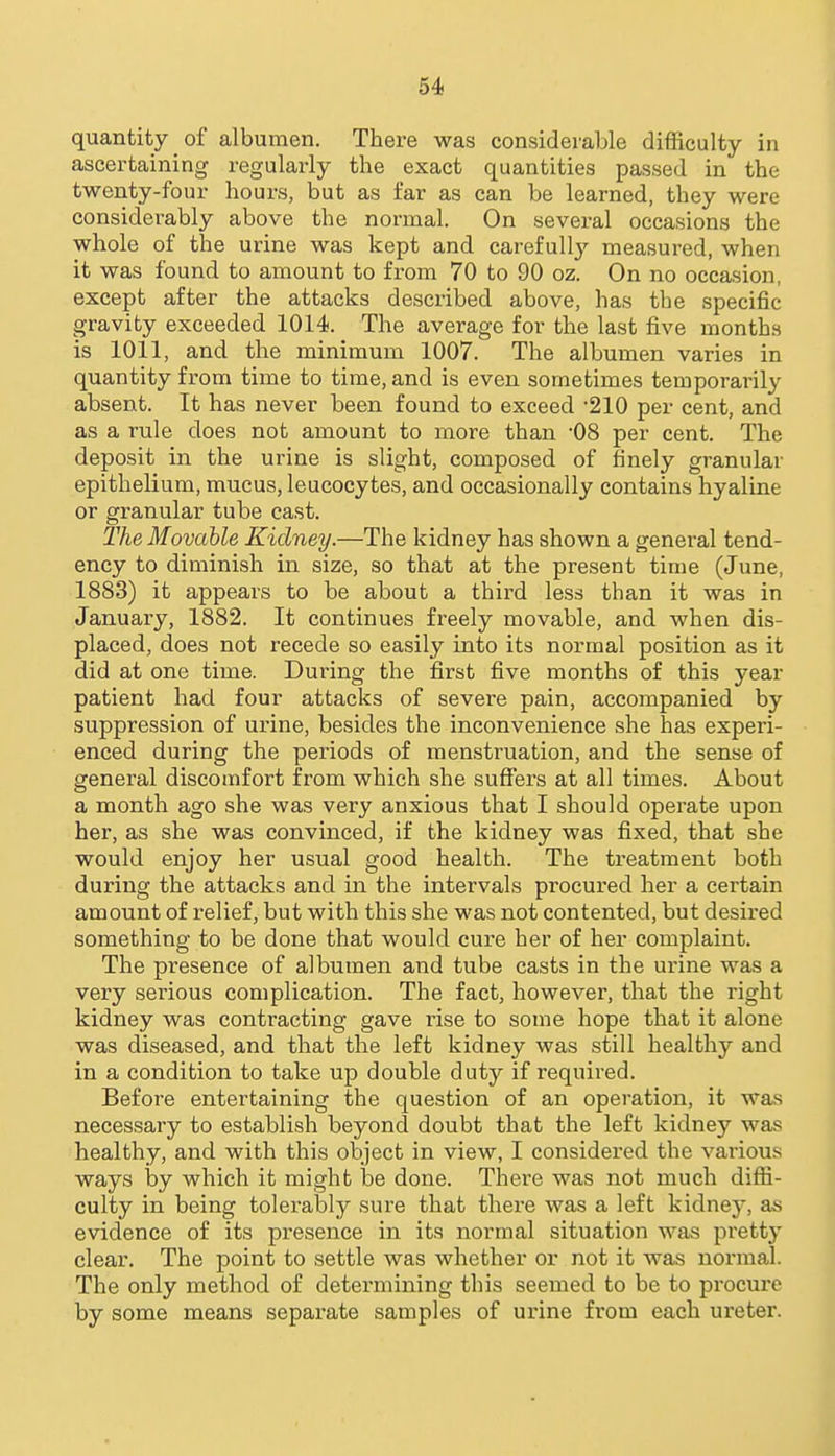 quantity of albumen. There was considerable difficulty in ascertaining regularly the exact quantities passed in the twenty-four hours, but as far as can be learned, they were considerably above the normal. On several occasions the whole of the urine was kept and carefull}' measured, when it was found to amount to from 70 to 90 oz. On no occasion, except after the attacks described above, has the specific gravity exceeded 1014. The average for the last five months is 1011, and the minimum 1007. The albumen varies in quantity from time to time, and is even sometimes temporarily absent. It has never been found to exceed '210 per cent, and as a rule does not amount to more than -08 per cent. The deposit in the urine is slight, composed of finely granular epithelium, mucus, leucocytes, and occasionally contains hyaline or granular tube cast. The Movable Kidney.—The kidney has shown a general tend- ency to diminish in size, so that at the present time (June, 1883) it appears to be about a third less than it was in January, 1882. It continues freely movable, and when dis- placed, does not recede so easily into its normal position as it did at one time. During the first five months of this year patient had four attacks of severe pain, accompanied by suppression of urine, besides the inconvenience she has experi- enced during the periods of menstruation, and the sense of general discomfort from which she suflfers at all times. About a month ago she was very anxious that I should operate upon her, as she was convinced, if the kidney was fixed, that she would enjoy her usual good health. The treatment both during the attacks and in the intervals procured her a certain amount of relief, but with this she was not contented, but desired something to be done that would cure her of her complaint. The presence of albumen and tube casts in the urine was a very serious complication. The fact, however, that the right kidney was contracting gave rise to some hope that it alone was diseased, and that the left kidney was still healthy and in a condition to take up double duty if required. Before entertaining the question of an operation, it was necessary to establish beyond doubt that the left kidney was healthy, and with this object in view, I considered the various ways by which it might be done. There was not much difii- culty in being tolerably sure that there was a left kidney, as evidence of its presence in its normal situation was pretty clear. The point to settle was whether or not it was normal. The only method of determining this seemed to be to procure by some means separate samples of urine from each ureter.