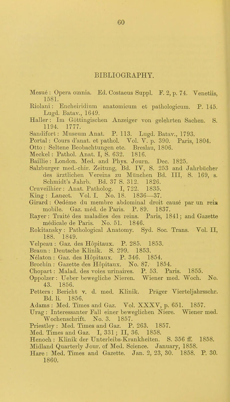 BIBLIOGKAPHY. Mesu6 : Opera omnia. Ed. Costaeus Suppl. F. 2, p. 74. Venetiis, 1581. Riolani: Enclieividium anatomicum et pathologicum. P. 145. Lugd. Batav., 1649. Haller: Im Gottingisclien Anzeiger von gelehrten Sachen. S. 1194. 1777. Sandifort: Museum Anat. P. 113. Lugd. Batav., 1793. Portal: Cours d'anat. et pathol. Vol. V. p. 390. Paris, 1804. Otto : Seltene Beobachtungen etc. Breslau, 1806. Meckel: Pathol. Anat. I, S. 632. 1816. Baillie : London. Med. and Phjs. Journ. Dec. 1825. Salzburger med.-chir. Zeitung, Bd. TV, S. 253 and Jahrbuclier des iirztlichen Vereins zu Miinchen Bd. Ill, S. 169, s. Schmidt's Jahrb. Bd. 37 S. 312. 1826. Cruveilhier: Anat. Patholog. 1,722. 1835. King : Lancet. Vol. L No. 18. 1836—37. Girard : Oedeme du membre abdominal droit caus6 par un rein mobile. Gaz. m6d. de Paris. P. 89. 1837. Rayer: Traits des maladies des reins. Paris, 1841; and Gazette m^dicale de Paris. No. 51. 1846. JRokitanskv : Pathological Anatomy. Syd. Soc. Trans. Vol. II, 188. ' 1849. Velpeau : Gaz. des Hopitaux. P. 285. 1853. Braun : Deutsche Klinik. S. 299. 1853. N^laton : Gaz. des Hopitaux. P. 346. 1854. Brochin : Gazette des Hopitaux. No. 87. 1854. Chopart: Malad. des voies urinaires. P. 53. Paris. 1855. Oppolzer: Ueber bewegliche Nieren. Wiener med. Woch. No. 43. 1856. Petters: Bericht v. d. med. Klinik. Prager Vierteljahrsschi*. Bd. li. 1856. Adams : Med. Times and Gaz. Vol. XXXV, p. 651. 1857. Urag : Interessanter Pall einer beweglichen Niere. Wiener med. Wochenschrift. No. 3. 1857. Priestley: Med. Times and Gaz. P. 263. 1857. Med. Times and Gaz. I, 331; II, 36. 1858. Henoch : Klinik der Unterleibs-Krankheiten. S. 356 ff. 1858. Midland Quarterly Jour, of Med. Science. January, 1858. Hare : Med. Times and Gazette. Jan. 2, 23, 30. 1858. P. 30. 1860.