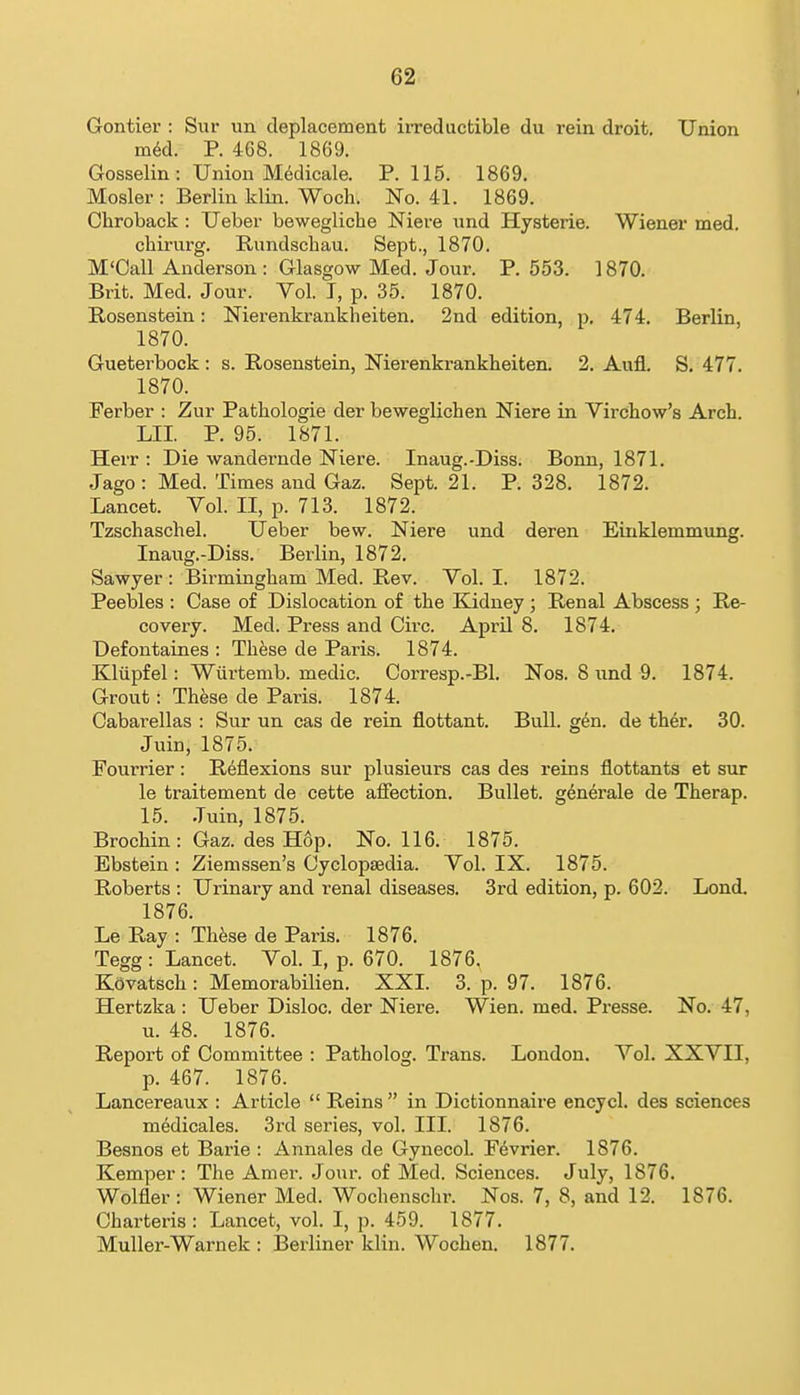 Gontier : Sur un deplacement irreductible du rein droit. Union mM. P. 468. 1869. Gosselin : Union M^dicale. P. 115. 1869. Hosier : Berlin klin. Woch. No. 41. 1869. Chroback : Ueber bewegliche Niere nnd Hysterie. Wiener med. chirurg. Rundschau. Sept., 1870. M'Call Anderson : Glasgow Med. Jour. P. 553. 1870. Brit. Med. Jour. Yol. T, p. 35. 1870. Rosenstein: Nierenkrankheiten. 2nd edition, p. 474. Berlin, 1870. Gueterbock: s. Rosenstein, Nierenkrankheiten. 2. Aufl. S. 477. 1870. Ferber : Zur Pathologic der beweglichen Niere in Virchow's Arch. LII. P. 95. 1871. Herr : Die wandernde Niere. Inaug.-Diss. Bonn, 1871. Jago : Med. Times and Gaz. Sept. 21. P. 328. 1872. Lancet. Vol. II, p. 713. 1872. Tzschaschel. Ueber bew. Niere und deren Einklemmung. Inaug.-Diss. Berlin, 1872. Sawyer : Birmingham Med. Rev. Vol. I. 1872. Peebles : Case of Dislocation of the Kidney ; Renal Abscess ; Re- covery. Med. Press and Circ. April 8. 1874. Defontaines : Th^se de Paris. 1874. Klilpfel: Wiirtemb. medic. Corresp.-Bl. Nos. 8 irnd 9. 1874. Grout: TUse de Paris. 1874. Cabarellas : Sur un cas de rein flottant. Bull. g6n. de ther. 30. Juin, 1875. Fourrier: Reflexions sur plusieurs cas des reins flottants et sur le traitement de cette aflfection. Bullet, gdnerale de Therap. 15. Juin, 1875. Brochin: Gaz. des Hop. No. 116. 1875. Ebstein : Ziemssen's Cyclopaedia. Vol. IX. 1875. Roberts : Urinary and renal diseases. 3rd edition, p. 602. Lond. 1876. Le Ray : Th^se de Paris. 1876. Tegg : Lancet. Vol. I, p. 670. 1876. Kovatsch: Memorabilien. XXI. 3. p. 97. 1876. Hertzka : Ueber Disloc. der Niere. Wien. med. Presse. No. 47, u. 48. 1876. Report of Committee : Patholog. Trans. London. Vol. XXVII, p. 467. 1876. Lancereaux : Article  Reins  in Dictionnaire encycl. des sciences medicales. 3rd series, vol. III. 1876. Besnos et Barie : Annales de Gynecol. F6vrier. 1876. Kemper: The Amei'. Jour, of Med. Sciences. July, 1876. Wolfler: Wiener Med. Wochensclir. Nos. 7, 8, and 12. 1876. Charteris: Lancet, vol. I, p. 459. 1877. MuUer-Warnek : Berliner klin. Wochen. 1877.