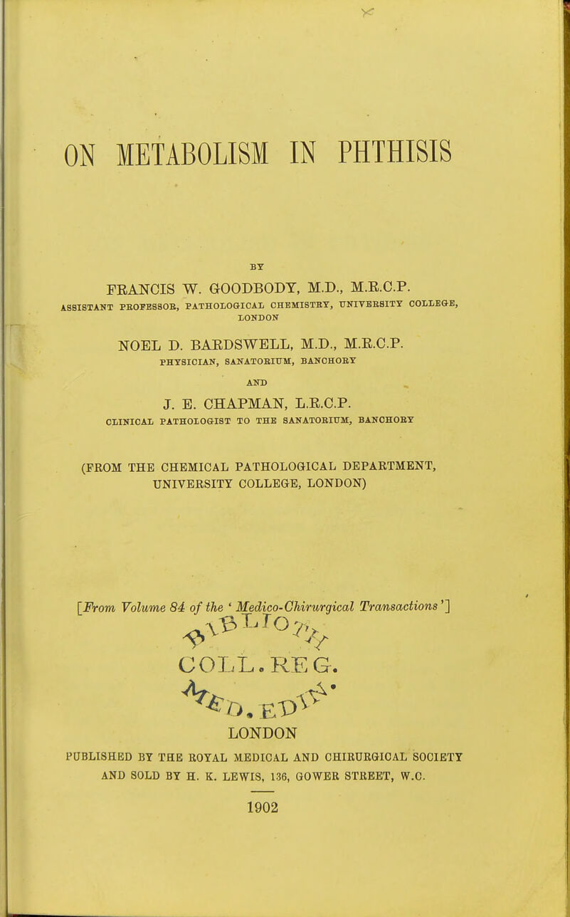 ON METABOLISM IN PHTHISIS FEANCIS W. GOODBODT, M.D., M.E.C.P. ASSISTANT PE0FES80E, PATHOLOGICAL CHEMI8TET, UNIVBESITY COLLEGE, LONDON NOEL D. BAEDSWELL, M.D., M.E.C.P. PHYSICIAN, SANATOEITJM, BANCHOEY AND J. E. CHAPMAN, L.E.C.P. CLINICAL PATHOLOGIST TO THE SANATOEIUM, BANCHOEY (PROM THE CHEMICAL PATHOLOGICAL DEPARTMENT, UNIVERSITY COLLEGE, LONDON) [jPVoTO Volume 84 of the ' Medico-Chirurgical Transactions''} COLL. REG. LONDON PUBLISHED BY THE ROYAL M.EDICAL AND CHIRURGICAL SOCIETY AND SOLD BY H. K. LEWIS, L36, GOWER STREET, W.C. 1902