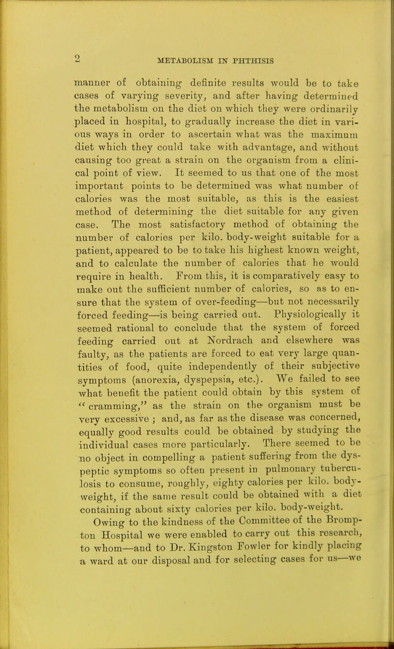 manuei' of obtaining- definite results would be to take cases of varying severity, and after having determined tbe metabolism on the diet on which they were ordinarily placed in hospital^ to gradually increase the diet in vari- ous ways in order to ascertain what was the maximum diet which they could take with advantage, and without causing too great a strain on the organism from a clini- cal point of view. It seemed to us that one of the most important points to be determined was what number of calories was the most suitable, as this is the easiest method of determining the diet suitable for any given case. The most satisfactory method of obtaining the number of calories per kilo, body-weight suitable for a patient, appeared to be to take his highest known weight, and to calculate the number of calories that he would require in health. From this, it is comparatively easy to make out the sufficient number of calories, so as to en- sure that the system of over-feeding—but not necessai-ily forced feeding—is being carried out. Physiologically it seemed rational to conclude that the system of forced feeding carried out at Nordrach and elsewhere was faulty, as the patients are forced to eat very large quan- tities of food, quite independently of their subjective symptoms (anorexia, dyspepsia, etc.). We failed to see what benefit the patient could obtain by this system of  cramming,'' as the strain on th©' organism must be very excessive ; and, as far as the disease was concerned, equally good results could be obtained by studying the individual cases more particularly. There seemed to be no object in compelling a patient suffering from the dys- peptic symptoms so often present in pulmonary tubercu- losis to consume, roughly, eighty calories per kilo, body- weight, if the same result could be obtained with a diet containing about sixty calories per kilo, body-weight. Owing to the kindness of the Committee of the Bromp- ton Hospital we were enabled to carry out this research, to whom—and to Dr. Kingston Fowler for kindly placing a ward at our disposal and for selecting cases for us—we