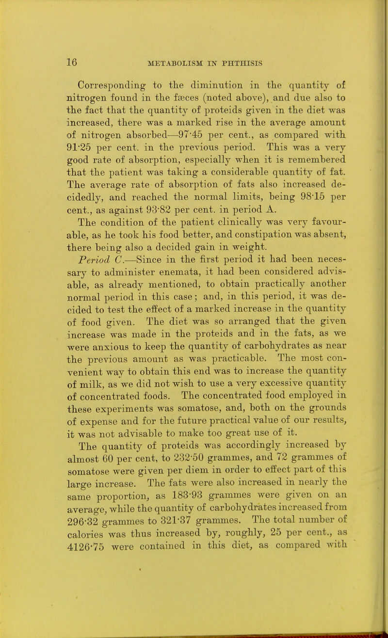 Corresponding to the diminution in the quantity of nitrogen found in the fceces (noted above), and due also to the fact that the quantity of proteids given in the diet was increased, there was a marked rise in the average amount of nitrogen absorbed—•9745 per cent., as compared with 91'25 per cent, in the previous period. This was a very good rate of absorption, especially when it is remembered that the patient was taking a considerable quantity of fat. The average rate of absorption of fats also increased de- cidedly, and reached the normal limits, being 98'15 per cent., as against 9382 per cent, in period A. The condition of the patient clinically was very favour- able, as he took his food better, and constipation was absent, there being also a decided gain in weight. Period C.—Since in the first period it had been neces- sary to administer enemata, it had been considered advis- able, as already mentioned, to obtain practically another normal period in this case; and, in this period, it was de- cided to test the efiect of a marked increase in the quantity of food given. The diet was so arranged that the given increase was made in the proteids and in the fats, as we were anxious to keep the quantity of carbohydrates as near the previous amount as was practicable. The most con- venient way to obtain this end was to increase the quantity of milk, as we did not wish to use a very excessive quantity of concentrated foods. The concentrated food employed in these experiments was somatose, and, both on the grounds of expense and for the future practical value of our results, it was not advisable to make too great use of it. The quantity of proteids was accordingly increased by almost 60 per cent, to 232-50 grammes, and 72 grammes of somatose were given per diem in order to effect part of this large increase. The fats were also increased in neai-ly the same proportion, as 183-93 grammes were given on an average, while the quantity of carbohydrates increased from 296-32 grammes to 321-37 grammes. The total number of calories was thus increased by, roughly, 25 per cent., as 4126*75 were contained in this diet, as compared with