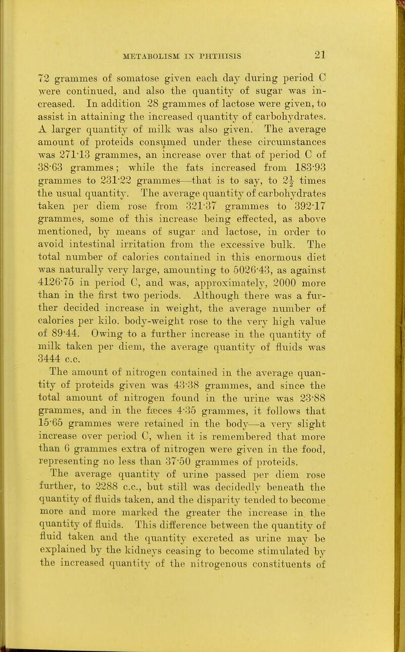 72 grammes of somatose given eacli day during period C ■vvere continued, and also tlie quantity of sugar was in- creased. In addition 28 grammes of lactose were given, to assist in attaining the increased quantity of carbohydrates. A larger qtiantity of milk was also given. The average amount of proteids consiimed under these circumstances was 27113 grammes, an increase over that of period C of 38'63 grammes; while the fats increased from 183*93 grammes to 231'22 grammes—that is to say, to 2^ times the usual quantit}^. The average quantitj^ of carbohydrates taken per diem rose from 32137 grammes to 39217 grammes, some of this increase being effected, as above mentioned, by means of sugar and lactose, in order to avoid intestinal irritation from the excessive bulk. The total number of calories contained in this enormous diet was naturally very large, amoiinting to 502643, as against 4126'75 in period C, and was, approximately, 2000 more than in the first two periods. Although there was a fur- ther decided increase in weight, the average number of calories per kilo, body-weight rose to the very high value of 89'44. Owing to a further increase in the quantit}^ of milk taken per diem, the average quantity of fluids was 3444 c.c. The amount of nitrogen contained in the average quan- tity of proteids given was 43*38 grammes, and since the total amount of nitrogen found in the urine was 23S8 grammes, and in the feeces 4-35 grammes, it follows that 15'65 grammes were retained in the bod}'—a very slight increase over period C, Avhen it is remembered that more than G grammes extra of nitrogen were given in the food, representing no less than 37*50 grammes of proteids. The average quantity of iirine passed per diem rose further, to 2288 c.c, but still was decidedlv beneath the quantity of fluids taken, and the disparity tended to become more and more marked the greater the increase in. the quantity of fluids. This difference between the quantity of fluid taken and the quantity excreted as urine may be explained by the kidneys ceasing to become stimulated by the increased quantity of the nitrogenous constituents of