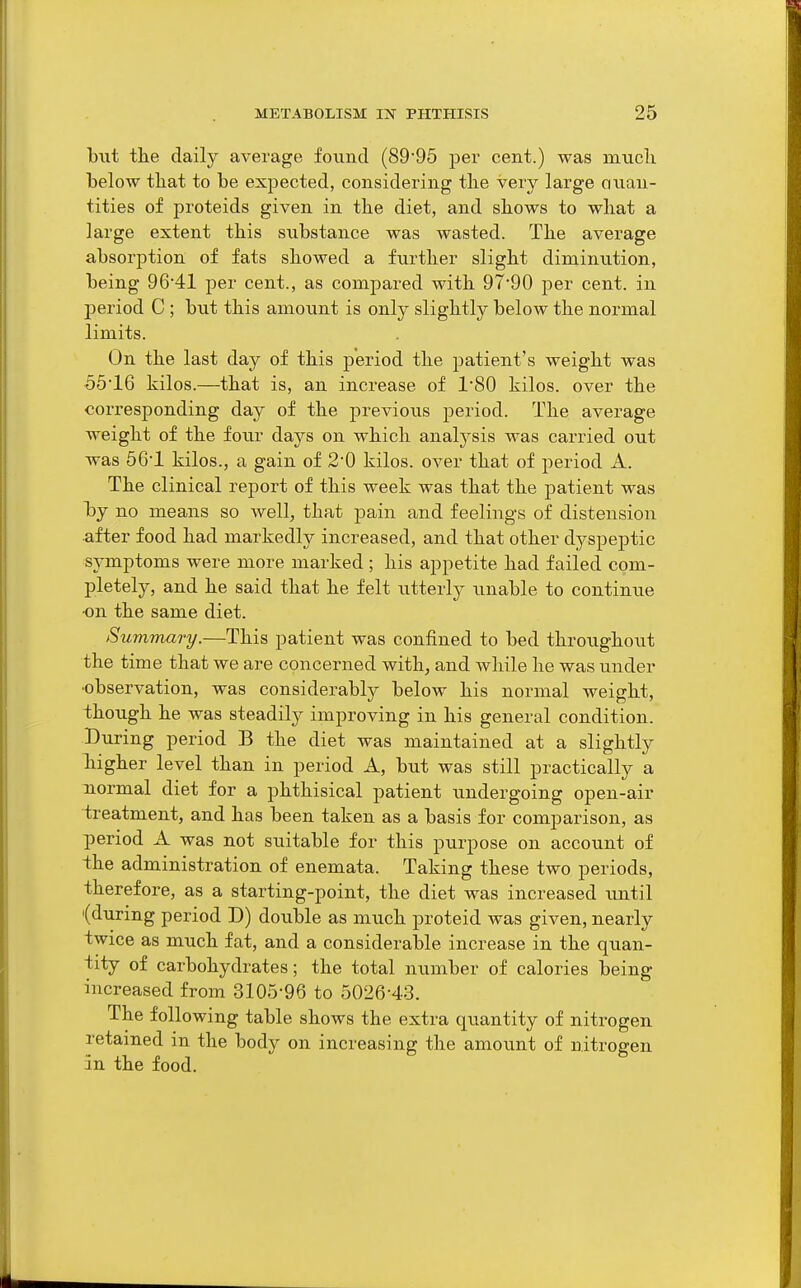 but the daily average, found (8995 per cent.) was mucli iDelow tliat to be expected, considering the very large ouau- tities of proteids given in the diet, and shows to what a large extent this substance was wasted. The average absorption of fats showed a further slight diminution, being 9641 per cent., as compared with 9790 per cent, in period C ; but this amount is only slightly below the normal limits. On the last day of this period the patient's weight was 65'16 kilos.—that is, an increase of 180 kilos, over the corresponding day of the previous period. The average weight of the four days on which analysis was carried out was 56'1 kilos., a gain of 2'0 kilos, over that of period A. The clinical report of this week was that the patient was by no means so well, that pain and feelings of distension ■after food had markedly increased, and that other dyspeptic symptoms were more marked ; his appetite had failed com- pletely, and he said that he felt utterly unable to continue •on the same diet. Summary.—This patient was confined to bed throughout the time that we are concerned with, and while he was under •observation, was considerably below his normal weight, though he was steadily improving in his general condition. Diiring period B the diet was maintained at a slightly higher level than in period A, but was still practically a normal diet for a phthisical patient undergoing open-air treatment, and has been taken as a basis for comparison, as period A was not suitable for this purpose on account of ihe administration of enemata. Taking these two periods, therefore, as a starting-point, the diet was increased imtil '(during period D) double as much proteid was given, nearly twice as much fat, and a considerable increase in the quan- tity of carbohydrates; the total number of calories being increased from 3105-96 to 5026-43. The following table shows the extra quantity of nitrogen retained in the body on increasing the amount of nitrogen in the food.