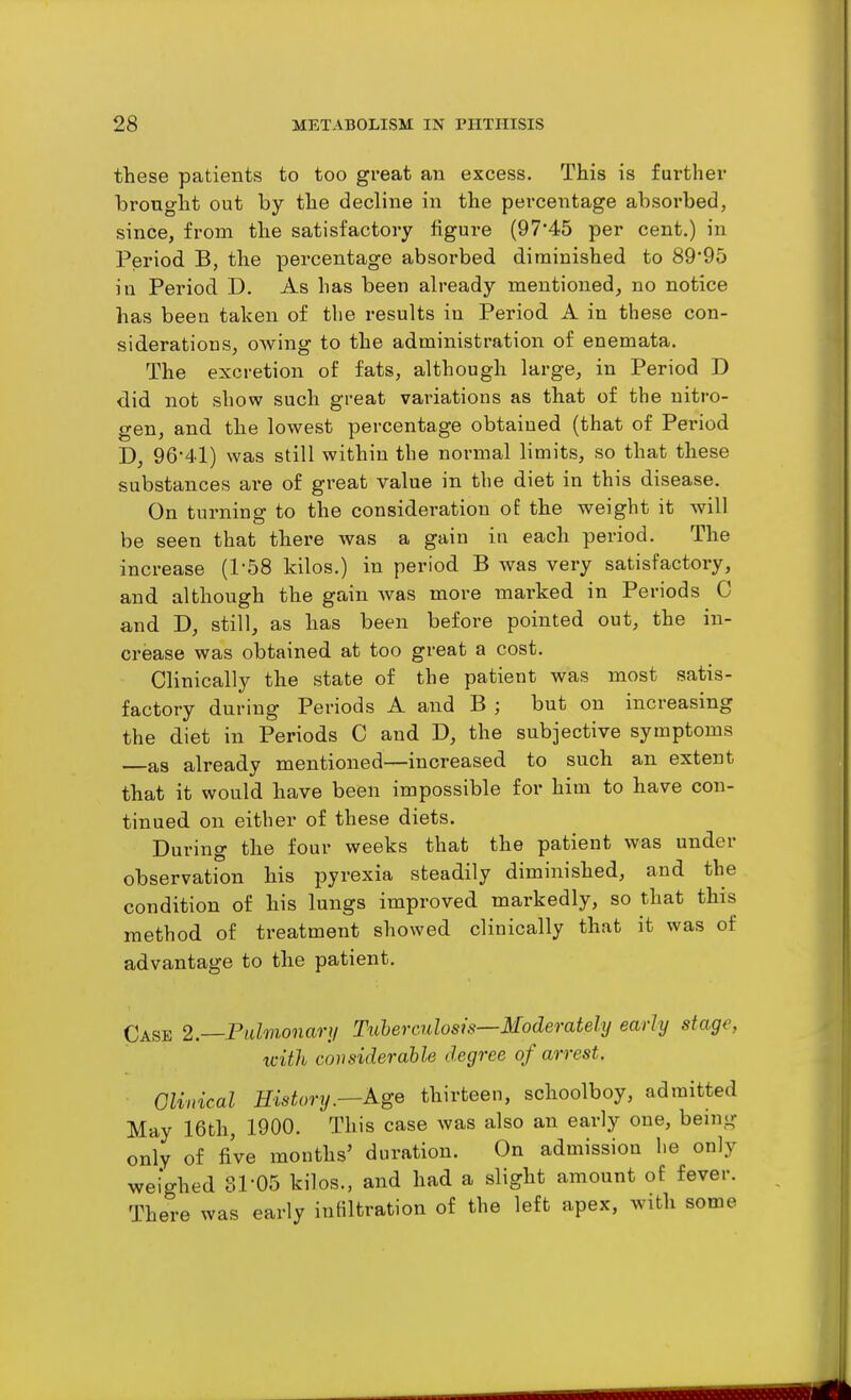 these patients to too great an excess. This is further brought out by the decline in the percentage absorbed, since, from the satisfactory figure (97'45 per cent.) in Period B, the percentage absorbed diminished to 89'95 in Period D. As has been already mentioned, no notice has been taken of the results in Period A in these con- siderations, owing to the administration of enemata. The excretion of fats, although large, in Period D did not show such great variations as that of the nitro- gen, and the lowest percentage obtained (that of Period D, 96-41) was still within the normal limits, so that these substances are of great value in the diet in this disease. On turning to the consideration of the weight it will be seen that there was a gain in each period. The increase (1-58 kilos.) in period B was very satisfactory, and although the gain was more marked in Periods C and D, still, as has been before pointed out, the in- crease was obtained at too great a cost. Clinically the state of the patient was most satis- factory during Periods A and B ; but on increasing the diet in Periods C and D, the subjective symptoms —as already mentioned—increased to such an extent that it would have been impossible for him to have con- tinued on either of these diets. During the four weeks that the patient was under observation his pyrexia steadily diminished, and the condition of his lungs improved markedly, so that this method of treatment showed clinically that it was of advantage to the patient. Case l.—Pidmonary Tuberculosis—Moderately early stage, tvith considerable degree of arrest. Clinical History.—Age thirteen, schoolboy, admitted May 16th, 1900. This case was also an early one, being only of five months' duration. On admission he only weighed Sl-05 kilos., and had a slight amount of fever. There was early iuHltration of the left apex, with some