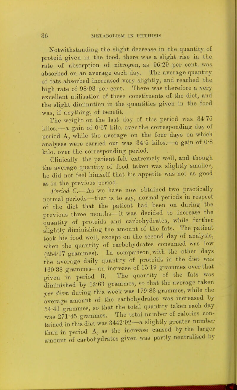 Notwithstanding' the slight decrease in the quantity of proteid given in the food^ thei'e was a slight rise in the rate of absorption of nitrogen, as 96'29 per cent, was absorbed on an average each day. The average quantity of fats absorbed increased very slightly, and reached the high rate of 98-93 per cent. There was therefore a very excellent utilisation of these constituents of the diet, and the slight diminution in the quantities given in the food was, if anything, of benefit. The weight on the last day of this period was 34-7G Ijilos.—a gain of 0-67 kilo, over the corresponding day of period A, while the average on the four days on which analyses were carried out was 34-o kilos.—a gain of 0-8 kilo, over the corresponding period. Clinically the patient felt extremely well, and though the average quantity of food taken was slightly smaller, he did not feel himself that his appetite was not as good as in the previous period. Period 0.—As we have now obtained two practically normal periods—that is to say, normal periods in respect of the diet that the patient had been on during the previous throe months—it was decided to increase the quantity of proteids and carbohydrates, while further slightly diminishing the amount of the fats. The patient took his food well, except on the second day of analysis, when the quantity of carbohydrates consumed was low (a54*17 grammes). In comparison.with the other days the average daily quantity of proteids in the diet was 160-38 grammes—an increase of: 15-19 grammes over that given in period B. The quantity of the fats was diminished by 12-63 grammes, so that the average taken per diem during this week was 179-83 grammes, while the average amount of the carbohydrates was increased by 54-41 grammes, so that the total quantity taken each day was 271-45 grammes. The total number of calories con- tained in this diet was 3442-92—a slightly greater number than in period A, as the increase caused by the larger amount of carbohydrates given was partly neutralised by