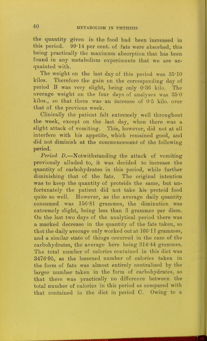 METABOLISM IN PHTHISIS the quantity given in the food had been increased in this period. 99-14 per cent, of fats were absorbed, this being practically the maximum absorption that has been found in any metabolism experiments that we are ac- quainted with. The weight on the last day of this period was 35-10 kilos. Therefore the gain on the corresponding day of period B was very slight, being only 0-36 kilo. The average weight on the four days of analyses was 35-0 kilos., so that there was an increase of 0-5 kilo, over that of the previous week. Clinically the patient felt extremely well throughout the week, except on the last day, when there was a slight attack of vomiting. This, however, did not at all interfere with his appetite, which remained good, and did not diminish at the commencement of the following period. Period D.—Notwithstanding the attack of vomiting previously alluded to, it was decided to increase the quantity of carbohydrates in this period, while further diminishing that of the fats. The original intention was to keep the quantity of proteids the same, but un- fortunately the patient did not take his proteid food quite so well. However, as the average daily quantity consumed was 156-81 grammes, the diminution was extremely slight, being less than 3 grammes per diem. On the last two days of the analytical, period there was a marked decrease in the quantity of the fats taken, so that the daily average only worked out at 166-11 grammes, and a similar state of things occurred in the case of the carbohydrates, the average here being 314*44 grammes. The total number of calories contained in this diet was 347695, as the lessened number of calories taken in the form of fats was almost entirely neuti'alised by the larger number taken in the form of carbohydrates, so that there was practically no difference between the total number of calories in this period as compared with that contained in the diet in period C. Owing to a