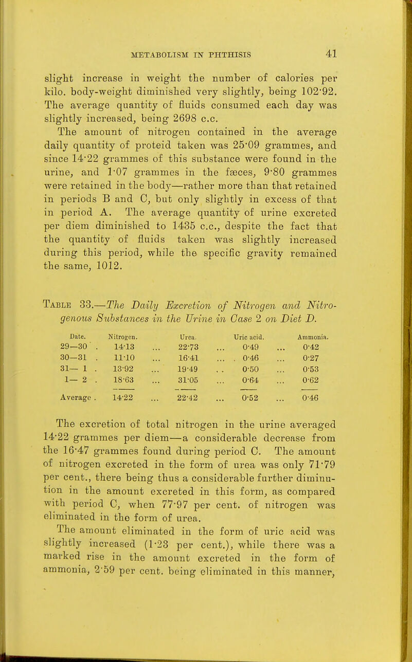 slight increase in weight the number of calories per kilo, body-weight diminished very slightly, being 102*92. The average quantity of fluids consumed each day was slightly increased, being 2698 c.c. The amount of nitrogen contained in the average daily quantity of proteid taken was 25'09 grammes, and since 14*22 grammes of this substance were found in the urine, and 1'07 grammes in the faeces, 9'80 grammes were retained in the body—rather more than that retained in periods B and C, but only slightly in excess of that in period A. The average quantity of urine excreted per diem diminished to 1435 c.c, despite the fact that the quantity of fluids taken was slightly increased during this period, while the specific gravity remained the same, 1012. Table 33.—The Daily Excretion of Nitrogen and Nitro- genous Substances in the Urine in Case 2 on Diet D. Date. Nitrogen. Urea. Uric acid. Ammonia. 29—30' . 14-13 22-73 0-49 0-42 30—31 . 11-10 16-41 ... . 0-46 0-27 31— 1 . 13-92 19-49 0-50 0-53 1— 2 . 18-63 31-05 0-64 0-62 Average . 14-22 22-42 0-52 0-46 The excretion of total nitrogen in the urine averaged 14*22 grammes per diem—a considerable decrease from the 16*47 grammes found during period C. The amount of nitrogen excreted in the form of urea was only 71*79 per cent., there being thus a considerable further diminu- tion in the amount excreted in this form, as compared with period C, when 77*97 per cent, of nitrogen was eliminated in the form of urea. The amount eliminated in the form of uric acid was slightly increased (1-23 per cent.), while there was a marked rise in the amount excreted in the form of ammonia, 2'o9 per cent, being eliminated in this manner,