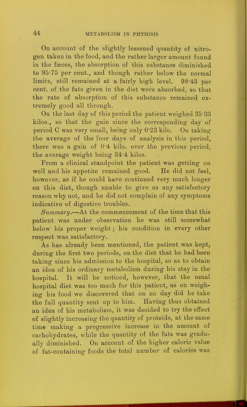 On account of the slightly lessened quantity of nitro- gen taken in the food, and the rather larger amount found in the faeces, the absorption of this substance diminished to 95'75 per cent., and though rather below the normal limits, still remained at a fairly high level. 98*43 per cent, of the fats given in the diet were absorbed, so that the rate of absorption of this substance remained ex- tremely good all through. On the last day of this pei'iod the patient weighed 3533 kilos., so that the gain since the corresponding day of period C was very small, being only 0*23 kilo. On taking the average of the four days of analysis in this period, there was a gain of 0*4 kilo, over the previous period, the average weight being 344 kilos. From a clinical standpoint the patient was getting ou well and his appetite remained good. He did not feel, however, as if he could have continued very much longer on this diet, though unable to give us any satisfactory reason why not, and he did not complain of any symptoms indicative of digestive troubles. Summary.—At the commencement of the time that this patient was under observation he was still somewhat below his proper weight; his condition in every other respect was satisfactory. As has already been mentioned, the patient was kept, during the first two periods, on the diet that he had been taking since his admission to the hospital, so as to obtain an idea of his ordinary metabolism during his stay in the hospital. It will be noticed, however, that the usual hospital diet was too much for this patient, as on weigh- ing his food we discovered that on no day did he take the full quantity sent up to him. Having thus obtained an idea of his metabolism, it was decided to try the effect of slightly increasing the quantity of proteids, at the same time making a progressive increase in the amount of carbohydrates, while the quantity of the fats was gradu- ally diminished. On account of the higher caloric value of fat-containing foods the total number of calories was