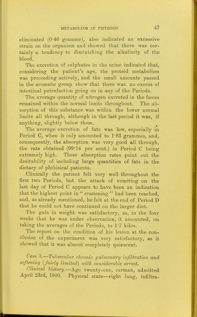 eliminated (046 gramme), also indicated an excessive strain on the organism and showed that there was cer- tainly a tendency to diminishing the alkalinity of the blood. The excretion of sulphates in the urine indicated that, considering the patient's age, the proteid metabolism was proceeding actively, and the small amounts passed in the aromatic group show that there was no excess of intestinal putrefaction going on in any of the Periods. The average quantity of nitrogen excreted in the f^ces remained within the normal limits throughout. The ab- sorption of this substance was within the lower normal limits all through, although in the last period it was, if anything, slightly below them. The average excretion of fats was low, especially in Period 0, when it only amounted to 183 grammes, and, consequently, the absorption was very good all through, the rate obtained (99* 14 per cent.) in Period C being extremely high. These absorption rates point out the desirability of including large quantities of fats in the dietary of phthisical patients. Clinically the patient felt very well throughout the first two Periods, but the attack of vomiting on the last day of Period C appears to have been an indication that the highest point in cramming had been reached, and, as already mentioned, he felt at the end of Period D that he could not have continued on the larger diet. The gain in weight was satisfactory, as, in the four weeks that he was under observation, it amounted, on taking the averages of the Periods, to 1*7 kilos. The report on the condition of his lesion at the con- clusion of the experiment was very satisfactory, as it showed that it was almost completely quiescent. Case 3.—Tuhercular chronic pulmonary infiltration and softening {fairly limited) with considerable arrest. Ghmcal history.—Age twenty-one, carman, admitted April 23rd, 1900. Physical state—right lung, infiltra-