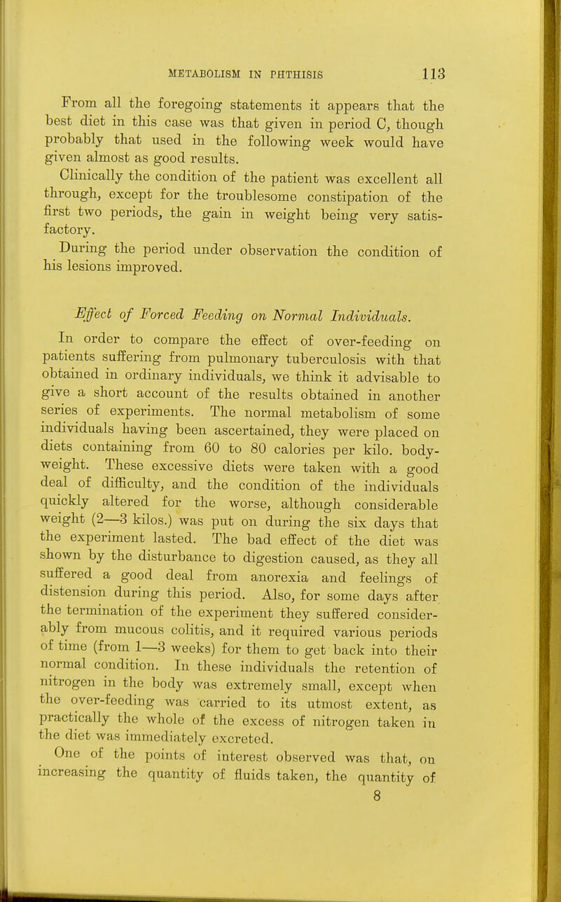 From all the foregoing statements it appears that the best diet in this case was that given in period C, though probably that used in the following week would have given almost as good results. Clinically the condition of the patient was excellent all through, except for the troublesome constipation of the first two periods, the gain in weight being very satis- factory. During the period under observation the condition of his lesions improved. Effect of Forced Feeding on Normal Individuals. In order to compare the effect of over-feeding on patients suffering from pulmonary tuberculosis with that obtained in ordinary individuals, we think it advisable to give a short account of the results obtained in another series of experiments. The normal metabolism of some mdividuals having been ascertained, they were placed on diets containing from 60 to 80 calories per kilo, body- weight. These excessive diets were taken with a good deal of difficulty, and the condition of the individuals quickly altered for the worse, although considerable weight (2—3 kilos.) was put on during the six days that the experiment lasted. The bad effect of the diet was shown by the disturbance to digestion caused, as they all suffered a good deal from anorexia and feelings of distension during this period. Also, for some days after the termination of the experiment they suffered consider- ably from mucous colitis, and it required various periods of time (from 1—3 weeks) for them to get back into their normal condition. In these individuals the retention of nitrogen in the body was extremely small, except when the over-feeding was carried to its utmost extent, as practically the whole of the excess of nitrogen taken in the diet was immediately excreted. One of the points of interest observed was that, on increasing the quantity of fluids taken, the quantity of 8